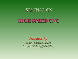 SEMINAR ONSEMINAR ON
HIGH SPEED CNCHIGH SPEED CNC
Presented By
Satish Baburao Ligade
I st year M.Tech(CAD-CAM)
 