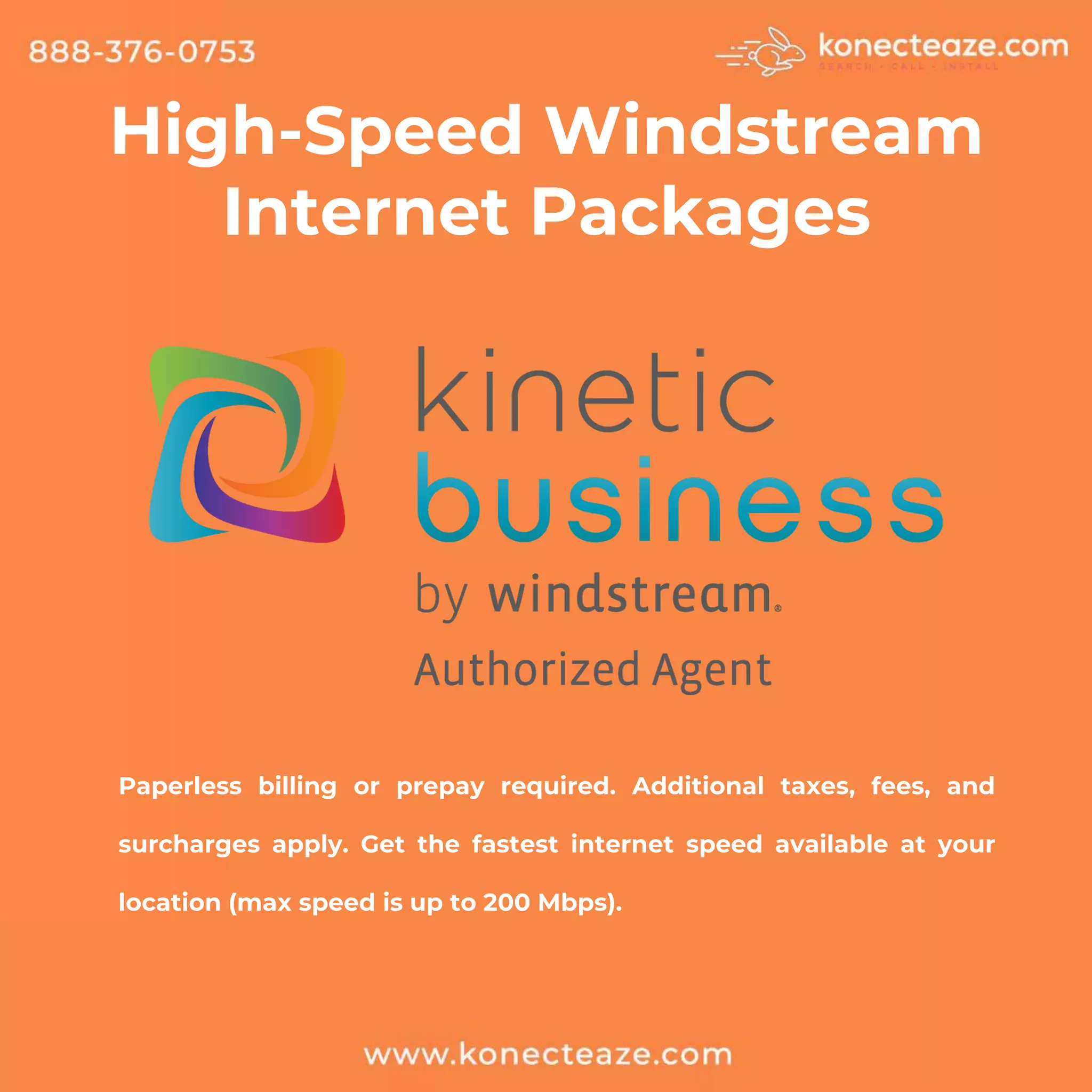High-Speed Windstream
Internet Packages
Paperless billing or prepay required. Additional taxes, fees, and
surcharges apply. Get the fastest internet speed available at your
location (max speed is up to 200 Mbps).