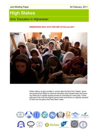 Joint Briefing Paper                                                         24 February, 2011


High Stakes
Girls’ Education in Afghanistan

                       EMBARGOED UNTIL 00:01 HRS GMT 24 February 2011




                       While millions of girls enrolled in school after the fall of the Taliban, donor
                       and government efforts to improve education have slowed down and grow-
                       ing insecurity is rapidly eroding access to schooling for many girls. A new
                       approach from both the Afghan government and donors is urgently required
                       to hold onto the gains that have been made.
 