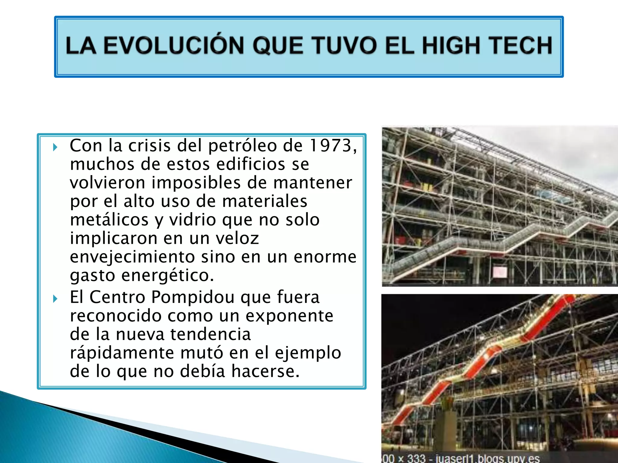  Con la crisis del petróleo de 1973,
muchos de estos edificios se
volvieron imposibles de mantener
por el alto uso de materiales
metálicos y vidrio que no solo
implicaron en un veloz
envejecimiento sino en un enorme
gasto energético.
 El Centro Pompidou que fuera
reconocido como un exponente
de la nueva tendencia
rápidamente mutó en el ejemplo
de lo que no debía hacerse.
 
