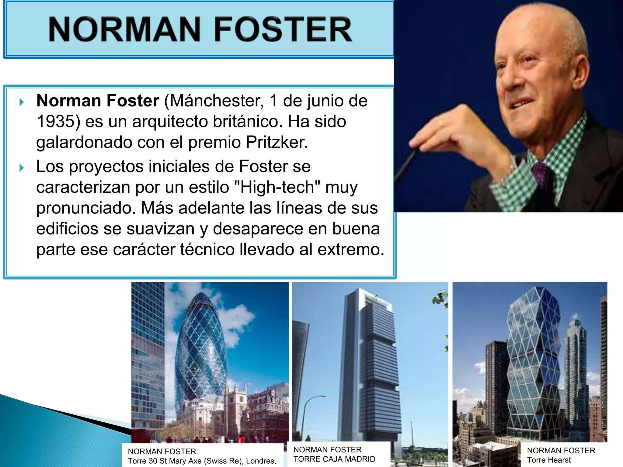  Norman Foster (Mánchester, 1 de junio de
1935) es un arquitecto británico. Ha sido
galardonado con el premio Pritzker.
 Los proyectos iniciales de Foster se
caracterizan por un estilo "High-tech" muy
pronunciado. Más adelante las líneas de sus
edificios se suavizan y desaparece en buena
parte ese carácter técnico llevado al extremo.
NORMAN FOSTER
Torre Hearst
NORMAN FOSTER
Torre 30 St Mary Axe (Swiss Re), Londres.
NORMAN FOSTER
TORRE CAJA MADRID
 