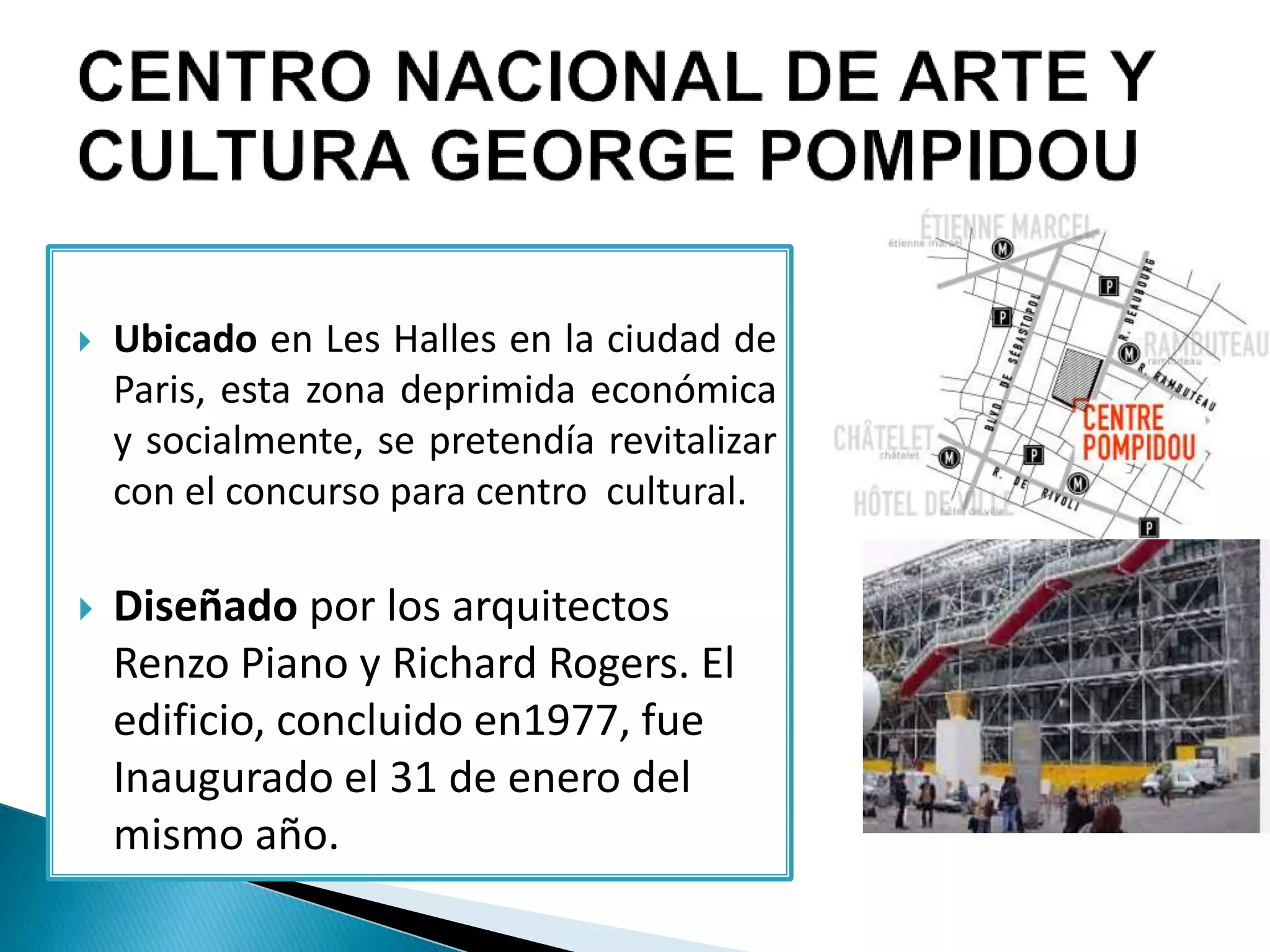 Ubicado en Les Halles en la ciudad de
Paris, esta zona deprimida económica
y socialmente, se pretendía revitalizar
con el concurso para centro cultural.
 Diseñado por los arquitectos
Renzo Piano y Richard Rogers. El
edificio, concluido en1977, fue
Inaugurado el 31 de enero del
mismo año.
 