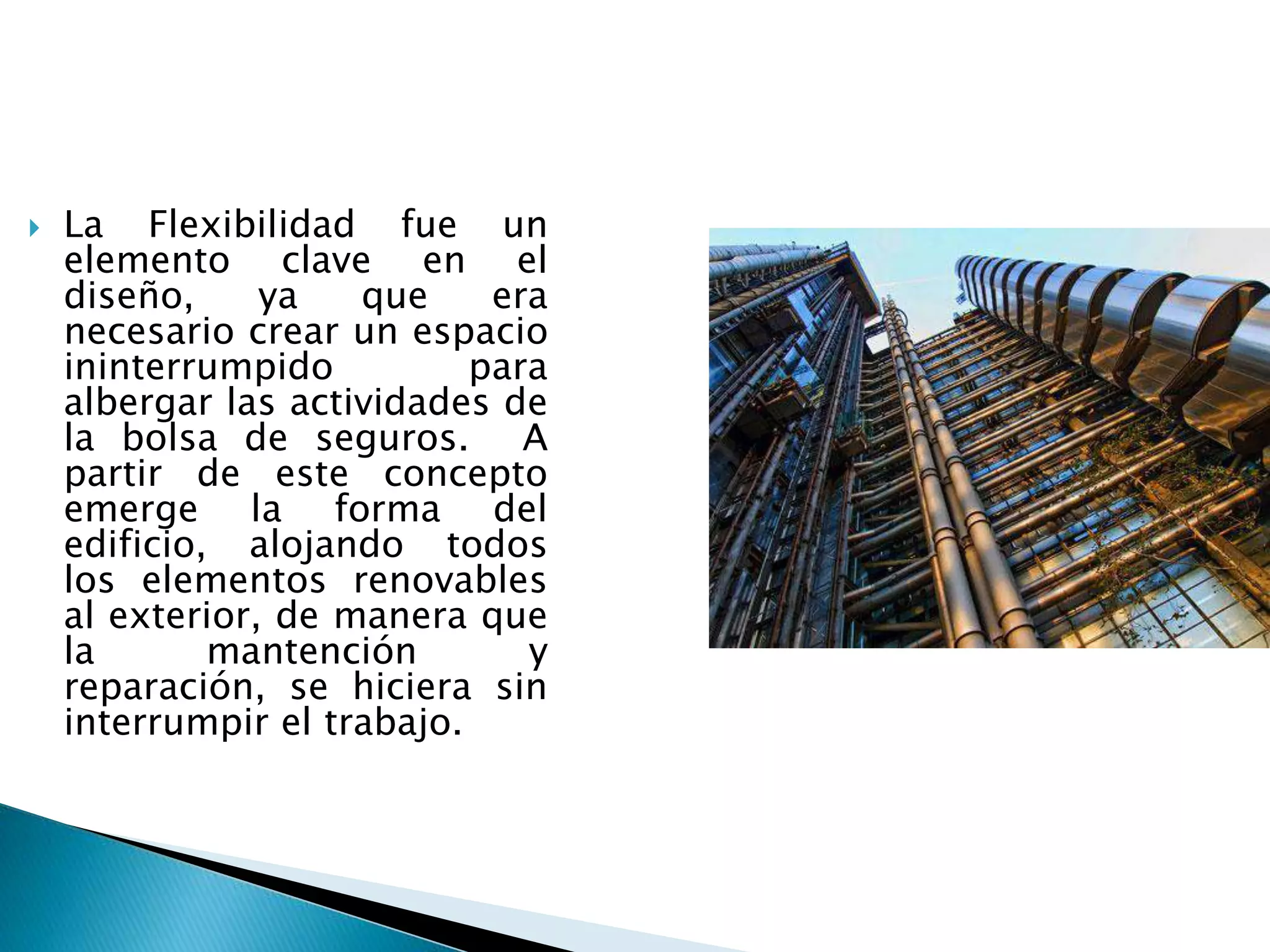  La Flexibilidad fue un
elemento clave en el
diseño, ya que era
necesario crear un espacio
ininterrumpido para
albergar las actividades de
la bolsa de seguros. A
partir de este concepto
emerge la forma del
edificio, alojando todos
los elementos renovables
al exterior, de manera que
la mantención y
reparación, se hiciera sin
interrumpir el trabajo.
 