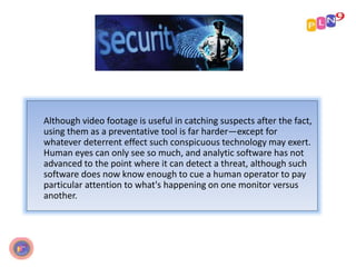 Although video footage is useful in catching suspects after the fact,
using them as a preventative tool is far harder—except for
whatever deterrent effect such conspicuous technology may exert.
Human eyes can only see so much, and analytic software has not
advanced to the point where it can detect a threat, although such
software does now know enough to cue a human operator to pay
particular attention to what's happening on one monitor versus
another.
 