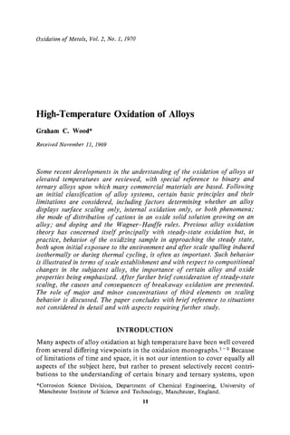 Oxidation of Metals, Vol.2, No. 1, 1970
High-Temperature Oxidation of Alloys
Graham C. Wood*
Received November 11, 1969
Some recent developments in the understanding of the oxidation of alloys at
elevated temperatures are reviewed, with special reference to binary and
ternary alloys upon which many commercial materials are based. Following
an initial classification of alloy systems, certain basic principles and their
limitations are considered, including factors determining whether an alloy
displays surface scaling only, internal oxidation only, or both phenomena;
the mode of distribution of cations in an oxide solid solution growing on an
alloy," and doping and the Wagner-Hauffe rules. Previous alloy oxidation
theory has concerned itself principally with steady-state oxidation but, in
practice, behavior of the oxidizing sample in approaching the steady state,
both upon initial exposure to the environment and after scale spalling induced
isothermally or during thermal cycling, is often as important. Such behavior
is illustrated in terms of scale establishment and with respect to compositional
changes in the subjacent alloy, the importance of certain alloy and oxide
properties being emphasized. After further brief consideration of steady-state
scaling, the causes and consequences of breakaway oxidation are presented.
The role of major and minor concentrations of third elements on scaling
behavior is discussed. The paper concludes with brief reference to situations
not considered in detail and with aspects requiring further study.
INTRODUCTION
Many aspects of alloy oxidation at high temperature have been well covered
from several differing viewpoints in the oxidation monographs. 1-5 Because
of limitations of time and space, it is not our intention to cover equally all
aspects of the subject here, but rather to present selectively recent contri-
butions to the understanding of certain binary and ternary systems, upon
*Corrosion Science Division, Department of Chemical Engineering, University of
Manchester Institute of Science and Technology, Manchester, England.
11
 