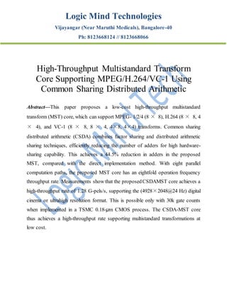 Logic Mind Technologies
Vijayangar (Near Maruthi Medicals), Bangalore-40
Ph: 8123668124 // 8123668066
High-Throughput Multistandard Transform
Core Supporting MPEG/H.264/VC-1 Using
Common Sharing Distributed Arithmetic
Abstract—This paper proposes a low-cost high-throughput multistandard
transform (MST) core, which can support MPEG- 1/2/4 (8 × 8), H.264 (8 × 8, 4
× 4), and VC-1 (8 × 8, 8 × 4, 4×8, 4×4) transforms. Common sharing
distributed arithmetic (CSDA) combines factor sharing and distributed arithmetic
sharing techniques, efficiently reducing the number of adders for high hardware-
sharing capability. This achieves a 44.5% reduction in adders in the proposed
MST, compared with the direct implementation method. With eight parallel
computation paths, the proposed MST core has an eightfold operation frequency
throughput rate. Measurements show that the proposedCSDAMST core achieves a
high-throughput rate of 1.28 G-pels/s, supporting the (4928×2048@24 Hz) digital
cinema or ultrahigh resolution format. This is possible only with 30k gate counts
when implemented in a TSMC 0.18-μm CMOS process. The CSDA-MST core
thus achieves a high-throughput rate supporting multistandard transformations at
low cost.
 