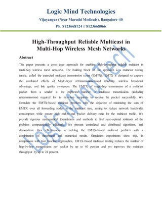 Logic Mind Technologies
Vijayangar (Near Maruthi Medicals), Bangalore-40
Ph: 8123668124 // 8123668066
High-Throughput Reliable Multicast in
Multi-Hop Wireless Mesh Networks
Abstract
This paper presents a cross-layer approach for enabling high-throughput reliable multicast in
multi-hop wireless mesh networks. The building block of our approach is a multicast routing
metric, called the expected multicast transmission count (EMTX). EMTX is designed to capture
the combined effects of MAC-layer retransmission-based reliability, wireless broadcast
advantage, and link quality awareness. The EMTX of single-hop transmission of a multicast
packet from a sender is the expected number of multicast transmissions (including
retransmissions) required for its next-hop recipients to receive the packet successfully. We
formulate the EMTX-based multicast problem with the objective of minimizing the sum of
EMTX over all forwarding nodes in the multicast tree, aiming to reduce network bandwidth
consumption while ensure high end-to-end packet delivery ratio for the multicast traffic. We
provide rigorous mathematical formulations and methods to find near-optimal solutions of the
problem computationally efficiently. We present centralized and distributed algorithms, and
demonstrate their effectiveness in tackling the EMTX-based multicast problem with a
combination of theoretical and numerical results. Simulation experiments show that, in
comparison with two baseline approaches, EMTX-based multicast routing reduces the number of
hop-by-hop transmissions per packet by up to 40 percent and yet improves the multicast
throughput by up to 24 percent.
 
