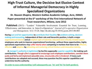 High-Trust Culture, the Decisive but Elusive Context
of Informal Managerial Democracy in Highly
Specialized Organizations
Dr. Reuven Shapira, Western Galilee Academic College, Acre, ISRAEL
Paper presented at the 6th
workshop of the First International Network of
Trust researchers, Milano, June 2012
Published: (2013) – “Leaders’ Vulnerable Involvement: Essential for Trust, Learning,
Effectiveness and Innovation in Inter-Co-Operatives.” Journal of Co-operative Organization
and Management, 1(1): 15-26. http://dx.doi.org/10.1016/j.jcom.2013.06.003
Having just and fair opportunities to contribute their faculties for problem-solving, decision-
making and innovating, independent of their role and hierarchic position, is both a major
organizational interest and an implicit right of talented, educated and critically minded expert
employees who seek to improve organizational functioning ; without these opportunities, highly
specialized organizations may suffer dearly when competing in markets that have to be efficient,
effective and adaptive by attracting and nurturing critical thinkers and innovative talents.
A manager’s authority is legitimized by her/his supposedly superior capability for making such
contributions. Though s/he is supposed to encourage such employee contributions, consider them
justly and fairly and implement plausible ones, structurally s/he is hindered : If many such
contributions are adopted and succeed, these may question her/his superior capabilities and
undermine her/his authority.
(In order to ease understanding I will subsequently use ‘he’ and ‘his’ for both genders).
 