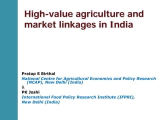 High-value agriculture and
market linkages in India
Pratap S Birthal
National Centre for Agricultural Economics and Policy Research
(NCAP), New Delhi (India)
&
PK Joshi
International Food Policy Research Institute (IFPRI),
New Delhi (India)
 