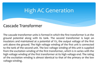 High AC Generation
The cascade transformer units is formed in which the first transformer is at the
ground potential along with its tank. The second transformer is kept on
insulators and maintained at a potential of V2, the output voltage of the first
unit above the ground. The high voltage winding of the first unit is connected
to the tank of the second unit. The low voltage winding of this unit is supplied
from the excitation winding of the first transformer, which is in series with the
high voltage winding of the first transformer at its high voltage end. The rating
of the excitation winding is almost identical to that of the primary or the low
voltage winding.
Cascade Transformer
 