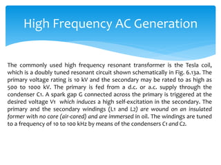 High Frequency AC Generation
The commonly used high frequency resonant transformer is the Tesla coil,
which is a doubly tuned resonant circuit shown schematically in Fig. 6.13a. The
primary voltage rating is 10 kV and the secondary may be rated to as high as
500 to 1000 kV. The primary is fed from a d.c. or a.c. supply through the
condenser C1. A spark gap G connected across the primary is triggered at the
desired voltage V1 which induces a high self-excitation in the secondary. The
primary and the secondary windings (L1 and L2) are wound on an insulated
former with no core (air-cored) and are immersed in oil. The windings are tuned
to a frequency of 10 to 100 kHz by means of the condensers C1 and C2.
 
