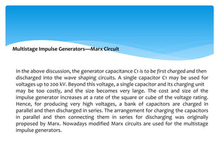 Multistage Impulse Generators—Marx Circuit
In the above discussion, the generator capacitance C1 is to be first charged and then
discharged into the wave shaping circuits. A single capacitor C1 may be used for
voltages up to 200 kV. Beyond this voltage, a single capacitor and its charging unit
may be too costly, and the size becomes very large. The cost and size of the
impulse generator increases at a rate of the square or cube of the voltage rating.
Hence, for producing very high voltages, a bank of capacitors are charged in
parallel and then discharged in series. The arrangement for charging the capacitors
in parallel and then connecting them in series for discharging was originally
proposed by Marx. Nowadays modified Marx circuits are used for the multistage
impulse generators.
 