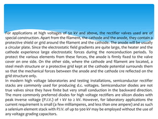 For applications at high voltages of 50 kV and above, the rectifier valves used are of
special construction. Apart from the filament, the cathode and the anode, they contain a
protective shield or grid around the filament and the cathode. The anode will be usually
a circular plate. Since the electrostatic field gradients are quite large, the heater and the
cathode experience large electrostatic forces during the nonconduction periods. To
protect the various elements from these forces, the anode is firmly fixed to the valve
cover on one side. On the other side, where the cathode and filament are located, a
steel mesh structure or a protective grid kept at the cathode potential surrounds them
so that the mechanical forces between the anode and the cathode £re reflected on the
grid structure only.
In modern high voltage laboratories and testing installations, semiconductor rectifier
stacks are commonly used for producing d.c. voltages. Semiconductor diodes are not
true valves since they have finite but very small conduction in the backward direction.
The more commonly preferred diodes for high voltage rectifiers are silicon diodes with
peak inverse voltage (P.I.V.) of 1 kV to 2 kV. However, for laboratory applications the
current requirement is small (a few milliamperes, and less than one ampere) and as such
a selenium element stack with PJ.V. of up to 500 kV may be employed without the use of
any voltage grading capacitors.
 