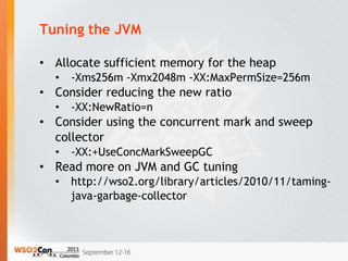 Tuning the JVM

• Allocate sufficient memory for the heap
  •   -Xms256m -Xmx2048m -XX:MaxPermSize=256m
• Consider reducing the new ratio
  •   -XX:NewRatio=n
• Consider using the concurrent mark and sweep
  collector
  •   -XX:+UseConcMarkSweepGC
• Read more on JVM and GC tuning
  •   http://wso2.org/library/articles/2010/11/taming-
      java-garbage-collector
 