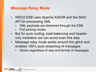 Message Relay Mode

• WSO2 ESB uses Apache AXIOM and the StAX
  API for processing XML
  •   XML payloads are streamed through the ESB
  •   Pull parsing model
• But for pure routing, load-balancing and header-
  only mediation we can avoid even this step
• Message relay mode works around this glitch and
  enables 100% pure streaming of messages
  •   Works regardless of size and format of messages
 