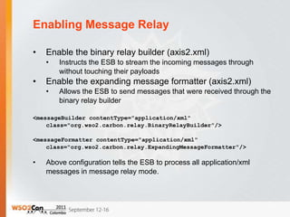 Enabling Message Relay

•   Enable the binary relay builder (axis2.xml)
    •   Instructs the ESB to stream the incoming messages through
        without touching their payloads
•   Enable the expanding message formatter (axis2.xml)
    •   Allows the ESB to send messages that were received through the
        binary relay builder

<messageBuilder contentType="application/xml"
    class="org.wso2.carbon.relay.BinaryRelayBuilder"/>

<messageFormatter contentType="application/xml"
    class="org.wso2.carbon.relay.ExpandingMessageFormatter"/>

•   Above configuration tells the ESB to process all application/xml
    messages in message relay mode.
 