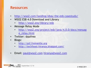 Resources

•   http://wso2.com/landing/ebay-the-esb-casestudy/
•   WSO2 ESB 4.0 Download and Library
    • http://wso2.org/library/esb
•   Message Relay Mode
    • http://wso2.org/project/esb/java/4.0.0/docs/messag
       e_relay.html
•   Twitter: @pzfreo
•   Blogs:
    •   http://pzf.fremantle.org
    •   http://techfeast-hiranya.blogspot.com/

•   Email: paul@wso2.com hiranya@wso2.com



                                                 © WSO2 2011
 