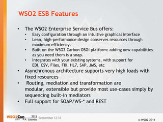 WSO2 ESB Features

•   The WSO2 Enterprise Service Bus offers:
    •   Easy configuration through an intuitive graphical interface
    •   Lean, high-performance design conserves resources through
        maximum efficiency.
    •   Built on the WSO2 Carbon OSGi platform: adding new capabilities
        as you need them is a snap.
    •   Integrates with your existing systems, with support for
        EDI, CSV, Files, FIX, HL7, SAP, JMS, etc
•   Asynchronous architecture supports very high loads with
    fixed resources
•    Routing, mediation and transformation are
    modular, extensible but provide most use-cases simply by
    sequencing built-in mediators
•   Full support for SOAP/WS-* and REST


                                                               © WSO2 2011
 