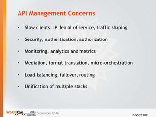 API Management Concerns

•   Slow clients, IP denial of service, traffic shaping

•   Security, authentication, authorization

•   Monitoring, analytics and metrics

•   Mediation, format translation, micro-orchestration

•   Load-balancing, failover, routing

•   Unification of multiple stacks




                                                          © WSO2 2011
 