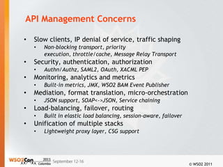 API Management Concerns

•   Slow clients, IP denial of service, traffic shaping
    •   Non-blocking transport, priority
        execution, throttle/cache, Message Relay Transport
•   Security, authentication, authorization
    •   Authn/Authz, SAML2, OAuth, XACML PEP
•   Monitoring, analytics and metrics
    •   Built-in metrics, JMX, WSO2 BAM Event Publisher
•   Mediation, format translation, micro-orchestration
    •   JSON support, SOAP<->JSON, Service chaining
•   Load-balancing, failover, routing
    •   Built in elastic load balancing, session-aware, failover
•   Unification of multiple stacks
    •   Lightweight proxy layer, CSG support




                                                                   © WSO2 2011
 