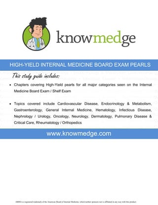 HIGH-YIELD INTERNAL MEDICINE BOARD EXAM PEARLS

This study guide includes:
 Chapters covering High-Yield pearls for all major categories seen on the Internal
Medicine Board Exam / Shelf Exam
 Topics covered include Cardiovascular Disease, Endocrinology & Metabolism,
Gastroenterology, General Internal Medicine, Hematology, Infectious Disease,
Nephrology / Urology, Oncology, Neurology, Dermatology, Pulmonary Disease &
Critical Care, Rheumatology / Orthopedics

www.knowmedge.com

ABIM is a registered trademark of the American Board of Internal Medicine, which neither sponsors nor is affiliated in any way with this product.

 