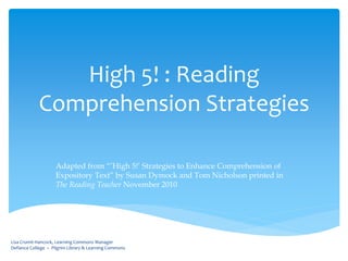 High 5! : Reading
            Comprehension Strategies

                    Adapted from “’High 5!’ Strategies to Enhance Comprehension of
                    Expository Text” by Susan Dymock and Tom Nicholson printed in
                    The Reading Teacher November 2010




Lisa Crumit-Hancock, Learning Commons Manager
Defiance College ~ Pilgrim Library & Learning Commons
 