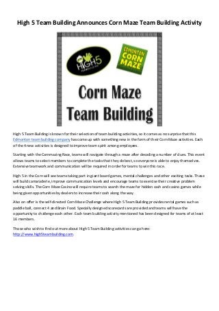 High 5 Team Building Announces Corn Maze Team Building Activity
High 5 Team Building is known for their selection of team building activities, so it comes as no surprise that this
Edmonton team building company has come up with something new in the form of their Corn Maze activities. Each
of the 4 new activities is designed to improve team spirit among employees.
Starting with the Cornmazing Race, teams will navigate through a maze after decoding a number of clues. This event
allows teams to select members to complete the tasks that they do best, so everyone is able to enjoy themselves.
Extensive teamwork and communication will be required in order for teams to win this race.
High 5 in the Corn will see teams taking part in giant board games, mental challenges and other exciting tasks. These
will build camaraderie, improve communication levels and encourage teams to exercise their creative problem
solving skills. The Corn Maze Casino will require teams to search the maze for hidden cash and casino games while
being given opportunities by dealers to increase their cash along the way.
Also on offer is the self-directed Corn Maze Challenge where High 5 Team Building provides rental games such as
paddle ball, connect 4 and Brain Food. Specially designed scorecards are provided and teams will have the
opportunity to challenge each other. Each team building activity mentioned has been designed for teams of at least
16 members.
Those who wish to find out more about High 5 Team Building activities can go here:
http://www.high5teambuilding.com.
 