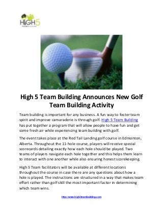 http://www.high5teambuilding.com
High 5 Team Building Announces New Golf
Team Building Activity
Team building is important for any business. A fun way to foster team
spirit and improve camaraderie is through golf. High 5 Team Building
has put together a program that will allow people to have fun and get
some fresh air while experiencing team building with golf.
The event takes place at the Red Tail Landing golf course in Edmonton,
Alberta. Throughout the 11-hole course, players will receive special
scorecards detailing exactly how each hole should be played. Two
teams of players navigate each hole together and this helps them learn
to interact with one another while also ensuring honest scorekeeping.
High 5 Team facilitators will be available at different locations
throughout the course in case there are any questions about how a
hole is played. The instructions are structured in a way that makes team
effort rather than golf skill the most important factor in determining
which team wins.
 