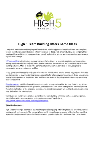 High 5 Team Building Offers Game Ideas
Companies interested in developing camaraderie and promoting productivity within their staff may look
toward team building activities as an effective strategy to do so. High 5 Team Building is a company that
produces ideas and tools to encourage team growth and positive work environments within company and
organization settings.

Hi5Teambuildingmaintains that games are one of the best ways to promote positivity and cooperation
among coworkersand the company offers several ideas that businesses can use to incorporate into team
building activities. Most of these offer giant novelty items, such as giant dice or balls, designed to
encourage a sense of excitement and fun.

Many games are intended to be played by teams, but opportunities for one on one play are also available.
Most are simple to play in order to provide accessibility for all employees. Super Sports Discs, for example,
may be used by teams to simply toss back and forth and avoid hitting the ground. Players enjoy counting
their scores aloud.

Giant Dice games provide players with the opportunity to play games while working. Players can roll the
dice in order to answer discussion questions, or to see whose turn it may be to present information next.
The whimsical nature of the large dice is designed to keep the discussion fun and lighthearted, promoting
ease and delight during meetings.

Individuals can explore several other game ideas for team building activities, such as parachute games,
giant ball activities, and many other options at the company’s website at
http://www.high5teambuilding.com/page/game-ideas.

About the Company:

High 5 TeamBuilding is a Canadian businessthat providesengaging, interestingtools and events to promote
positive work environments. The company has over 10 years of experience and prides itself on providing
accessible, budget-friendly ideas that help businesses grow in productivity and interoffice camaraderie.
 