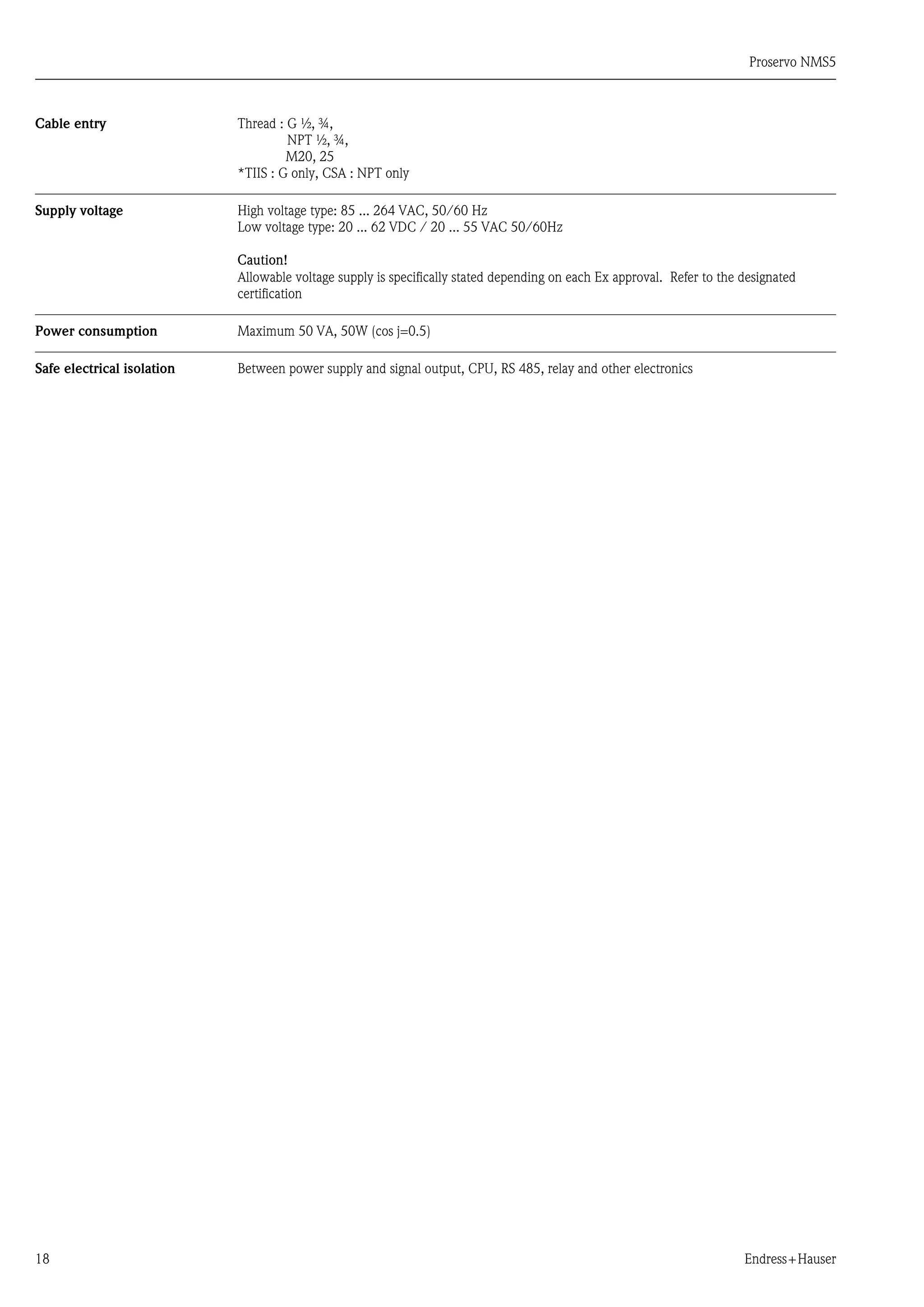 Proservo NMS5
18 Endress+Hauser
Cable entry Thread : G ½, ¾,
NPT ½, ¾,
M20, 25
*TIIS : G only, CSA : NPT only
Supply voltage High voltage type: 85 ... 264 VAC, 50/60 Hz
Low voltage type: 20 ... 62 VDC / 20 ... 55 VAC 50/60Hz
Caution!
Allowable voltage supply is specifically stated depending on each Ex approval. Refer to the designated
certification
Power consumption Maximum 50 VA, 50W (cos j=0.5)
Safe electrical isolation Between power supply and signal output, CPU, RS 485, relay and other electronics
 