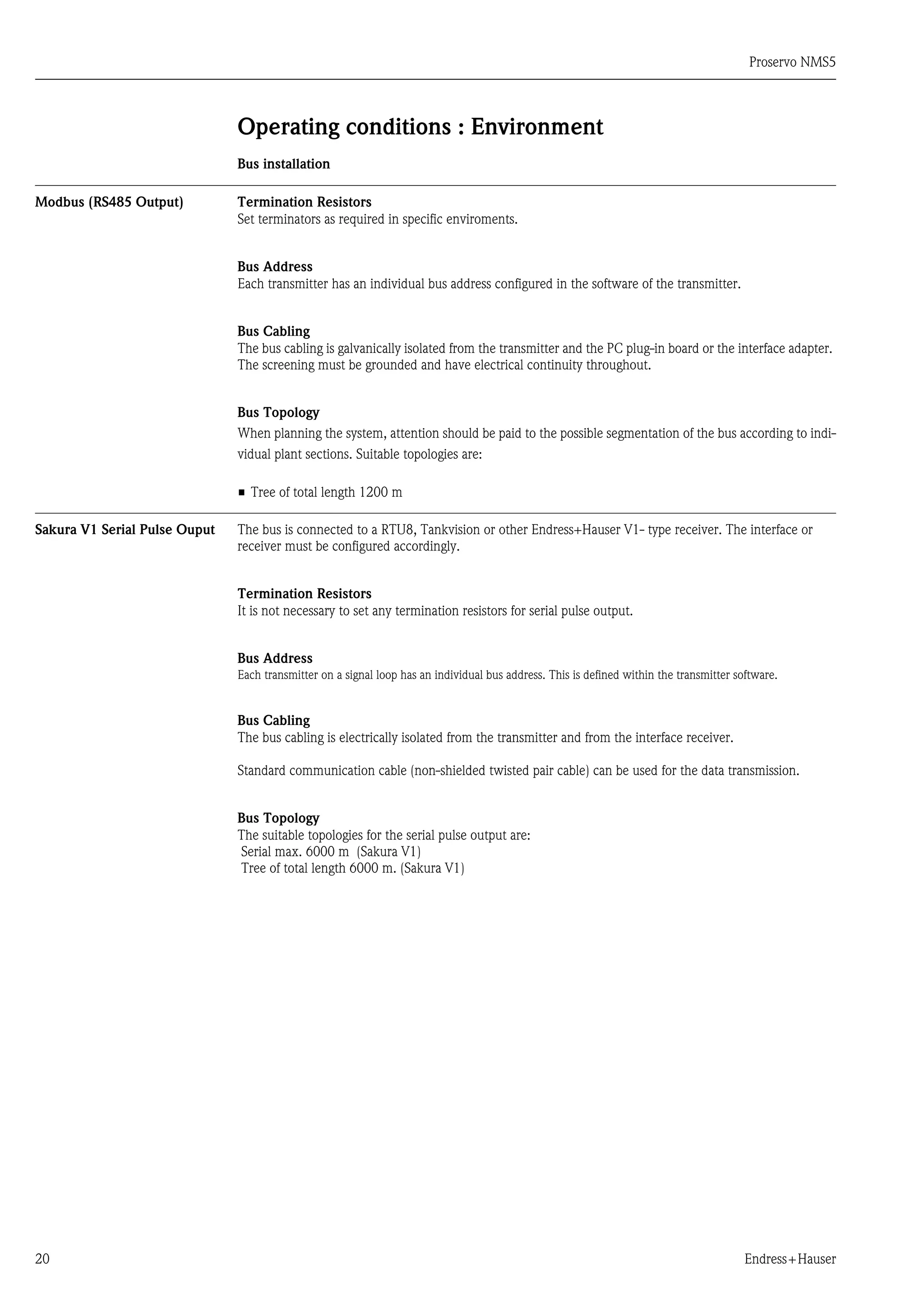 Proservo NMS5
20 Endress+Hauser
Operating conditions : Environment
Bus installation
Modbus (RS485 Output) Termination Resistors
Set terminators as required in specific enviroments.
Bus Address
Each transmitter has an individual bus address configured in the software of the transmitter.
Bus Cabling
The bus cabling is galvanically isolated from the transmitter and the PC plug-in board or the interface adapter.
The screening must be grounded and have electrical continuity throughout.
Bus Topology
When planning the system, attention should be paid to the possible segmentation of the bus according to indi-
vidual plant sections. Suitable topologies are:
• Tree of total length 1200 m
Sakura V1 Serial Pulse Ouput The bus is connected to a RTU8, Tankvision or other Endress+Hauser V1- type receiver. The interface or
receiver must be configured accordingly.
Termination Resistors
It is not necessary to set any termination resistors for serial pulse output.
Bus Address
Each transmitter on a signal loop has an individual bus address. This is defined within the transmitter software.
Bus Cabling
The bus cabling is electrically isolated from the transmitter and from the interface receiver.
Standard communication cable (non-shielded twisted pair cable) can be used for the data transmission.
Bus Topology
The suitable topologies for the serial pulse output are:
Serial max. 6000 m (Sakura V1)
Tree of total length 6000 m. (Sakura V1)
 