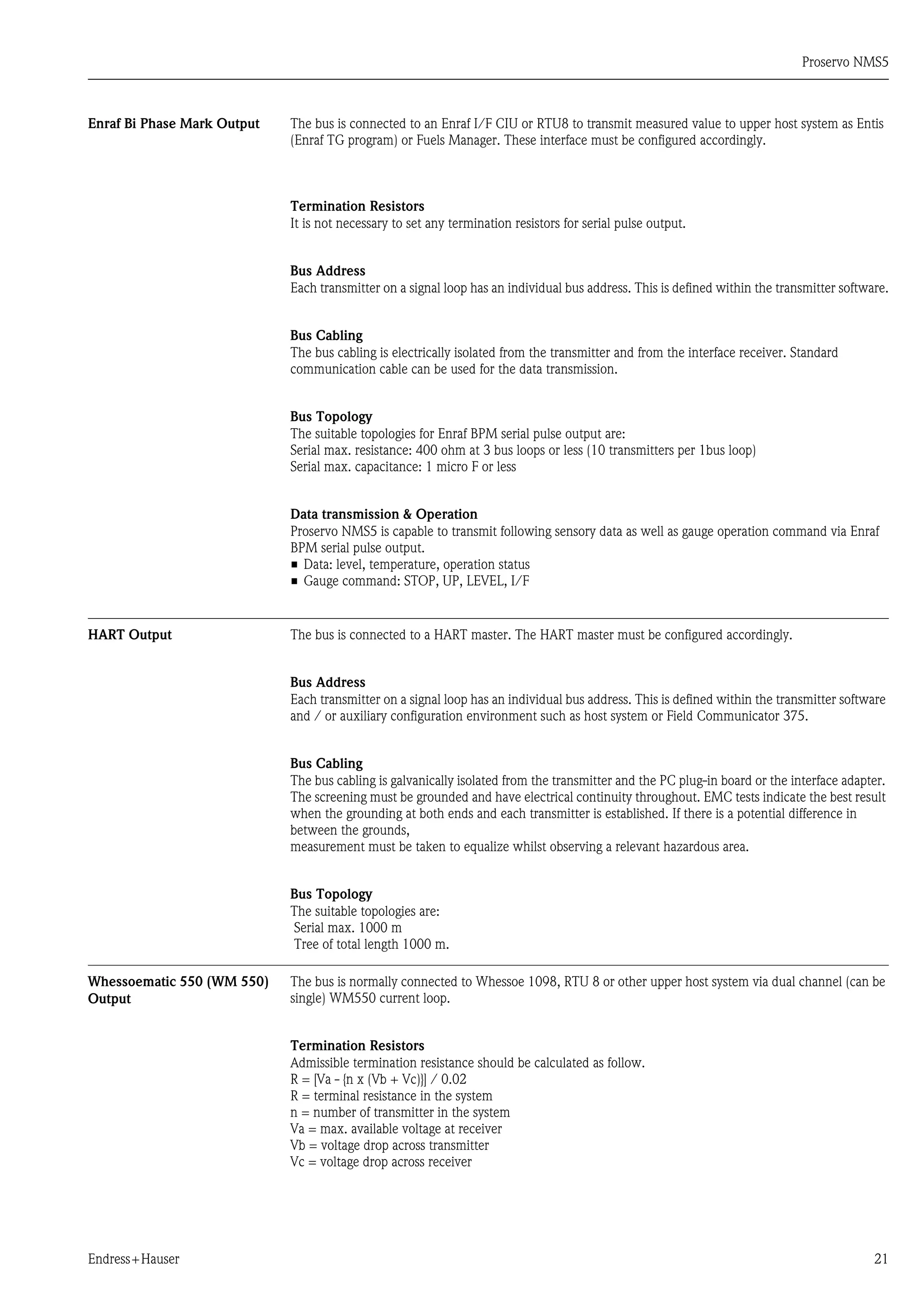 Proservo NMS5
Endress+Hauser 21
Enraf Bi Phase Mark Output The bus is connected to an Enraf I/F CIU or RTU8 to transmit measured value to upper host system as Entis
(Enraf TG program) or Fuels Manager. These interface must be configured accordingly.
Termination Resistors
It is not necessary to set any termination resistors for serial pulse output.
Bus Address
Each transmitter on a signal loop has an individual bus address. This is defined within the transmitter software.
Bus Cabling
The bus cabling is electrically isolated from the transmitter and from the interface receiver. Standard
communication cable can be used for the data transmission.
Bus Topology
The suitable topologies for Enraf BPM serial pulse output are:
Serial max. resistance: 400 ohm at 3 bus loops or less (10 transmitters per 1bus loop)
Serial max. capacitance: 1 micro F or less
Data transmission & Operation
Proservo NMS5 is capable to transmit following sensory data as well as gauge operation command via Enraf
BPM serial pulse output.
• Data: level, temperature, operation status
• Gauge command: STOP, UP, LEVEL, I/F
HART Output The bus is connected to a HART master. The HART master must be configured accordingly.
Bus Address
Each transmitter on a signal loop has an individual bus address. This is defined within the transmitter software
and / or auxiliary configuration environment such as host system or Field Communicator 375.
Bus Cabling
The bus cabling is galvanically isolated from the transmitter and the PC plug-in board or the interface adapter.
The screening must be grounded and have electrical continuity throughout. EMC tests indicate the best result
when the grounding at both ends and each transmitter is established. If there is a potential difference in
between the grounds,
measurement must be taken to equalize whilst observing a relevant hazardous area.
Bus Topology
The suitable topologies are:
Serial max. 1000 m
Tree of total length 1000 m.
Whessoematic 550 (WM 550)
Output
The bus is normally connected to Whessoe 1098, RTU 8 or other upper host system via dual channel (can be
single) WM550 current loop.
Termination Resistors
Admissible termination resistance should be calculated as follow.
R = [Va - {n x (Vb + Vc)}] / 0.02
R = terminal resistance in the system
n = number of transmitter in the system
Va = max. available voltage at receiver
Vb = voltage drop across transmitter
Vc = voltage drop across receiver
 