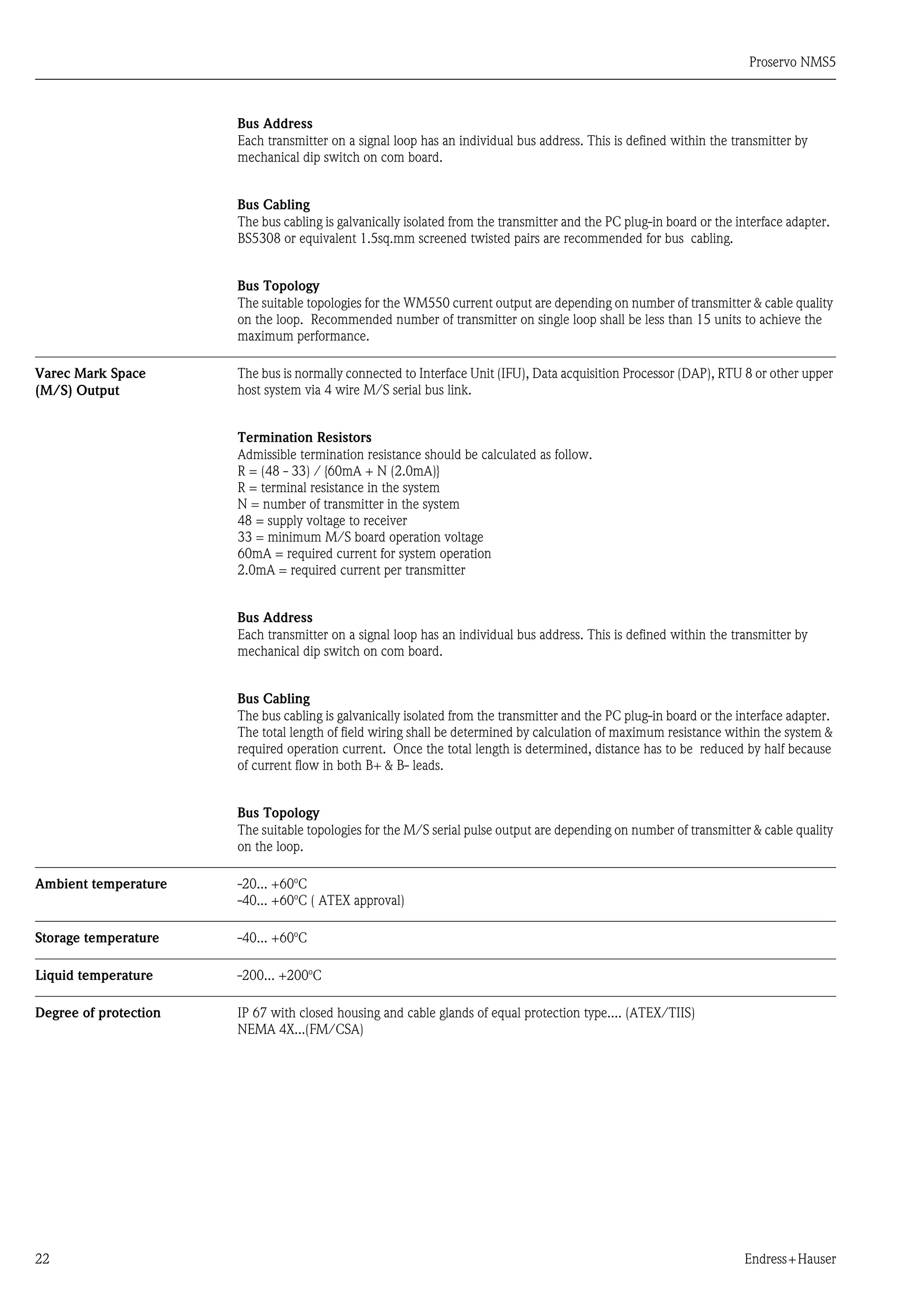 Proservo NMS5
22 Endress+Hauser
Bus Address
Each transmitter on a signal loop has an individual bus address. This is defined within the transmitter by
mechanical dip switch on com board.
Bus Cabling
The bus cabling is galvanically isolated from the transmitter and the PC plug-in board or the interface adapter.
BS5308 or equivalent 1.5sq.mm screened twisted pairs are recommended for bus cabling.
Bus Topology
The suitable topologies for the WM550 current output are depending on number of transmitter & cable quality
on the loop. Recommended number of transmitter on single loop shall be less than 15 units to achieve the
maximum performance.
Varec Mark Space
(M/S) Output
The bus is normally connected to Interface Unit (IFU), Data acquisition Processor (DAP), RTU 8 or other upper
host system via 4 wire M/S serial bus link.
Termination Resistors
Admissible termination resistance should be calculated as follow.
R = (48 - 33) / {60mA + N (2.0mA)}
R = terminal resistance in the system
N = number of transmitter in the system
48 = supply voltage to receiver
33 = minimum M/S board operation voltage
60mA = required current for system operation
2.0mA = required current per transmitter
Bus Address
Each transmitter on a signal loop has an individual bus address. This is defined within the transmitter by
mechanical dip switch on com board.
Bus Cabling
The bus cabling is galvanically isolated from the transmitter and the PC plug-in board or the interface adapter.
The total length of field wiring shall be determined by calculation of maximum resistance within the system &
required operation current. Once the total length is determined, distance has to be reduced by half because
of current flow in both B+ & B- leads.
Bus Topology
The suitable topologies for the M/S serial pulse output are depending on number of transmitter & cable quality
on the loop.
Ambient temperature -20... +60o
C
-40... +60o
C ( ATEX approval)
Storage temperature -40... +60o
C
Liquid temperature -200... +200o
C
Degree of protection IP 67 with closed housing and cable glands of equal protection type.... (ATEX/TIIS)
NEMA 4X...(FM/CSA)
 