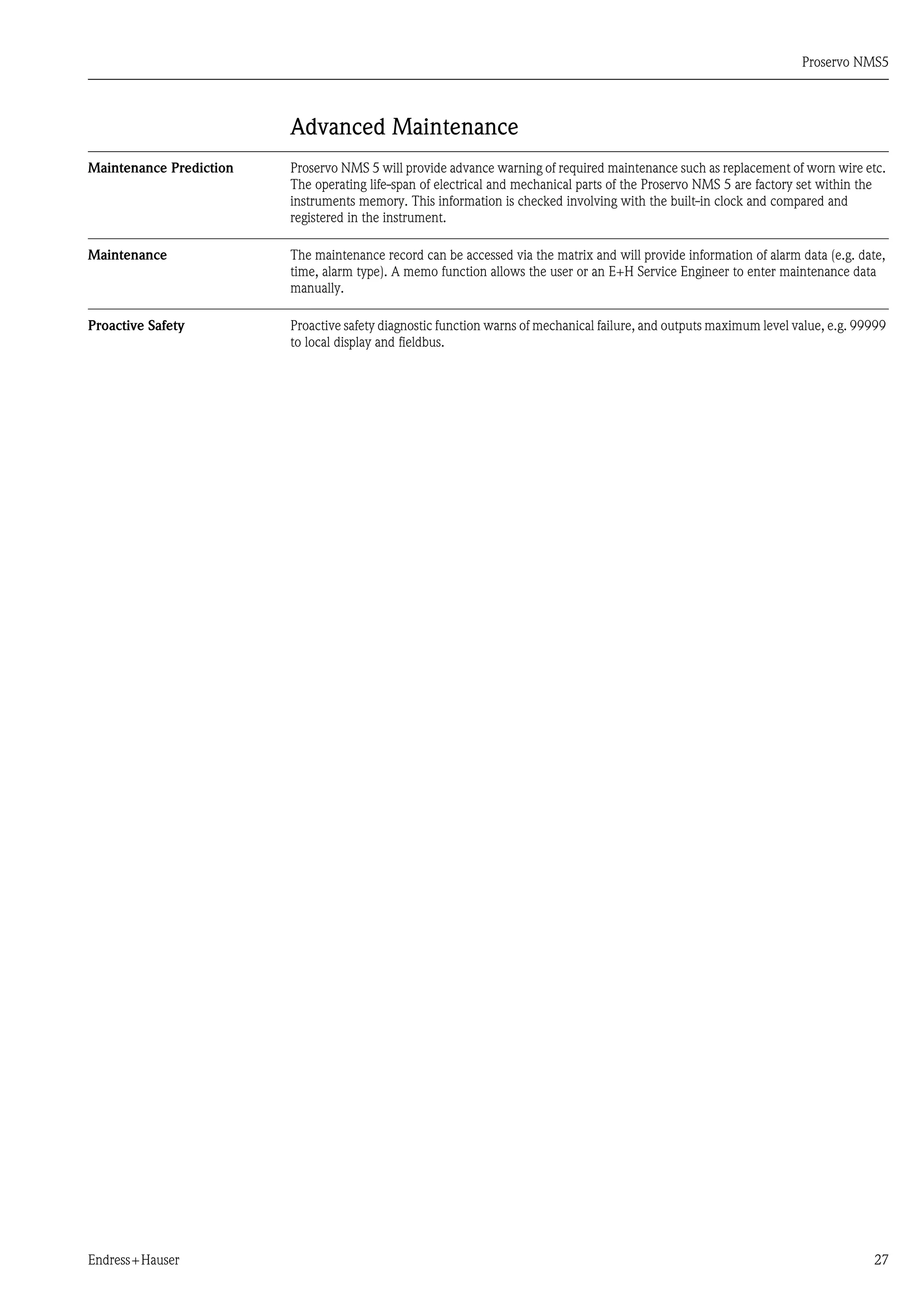 Proservo NMS5
Endress+Hauser 27
Advanced Maintenance
Maintenance Prediction Proservo NMS 5 will provide advance warning of required maintenance such as replacement of worn wire etc.
The operating life-span of electrical and mechanical parts of the Proservo NMS 5 are factory set within the
instruments memory. This information is checked involving with the built-in clock and compared and
registered in the instrument.
Maintenance The maintenance record can be accessed via the matrix and will provide information of alarm data (e.g. date,
time, alarm type). A memo function allows the user or an E+H Service Engineer to enter maintenance data
manually.
Proactive Safety Proactive safety diagnostic function warns of mechanical failure, and outputs maximum level value, e.g. 99999
to local display and fieldbus.
 