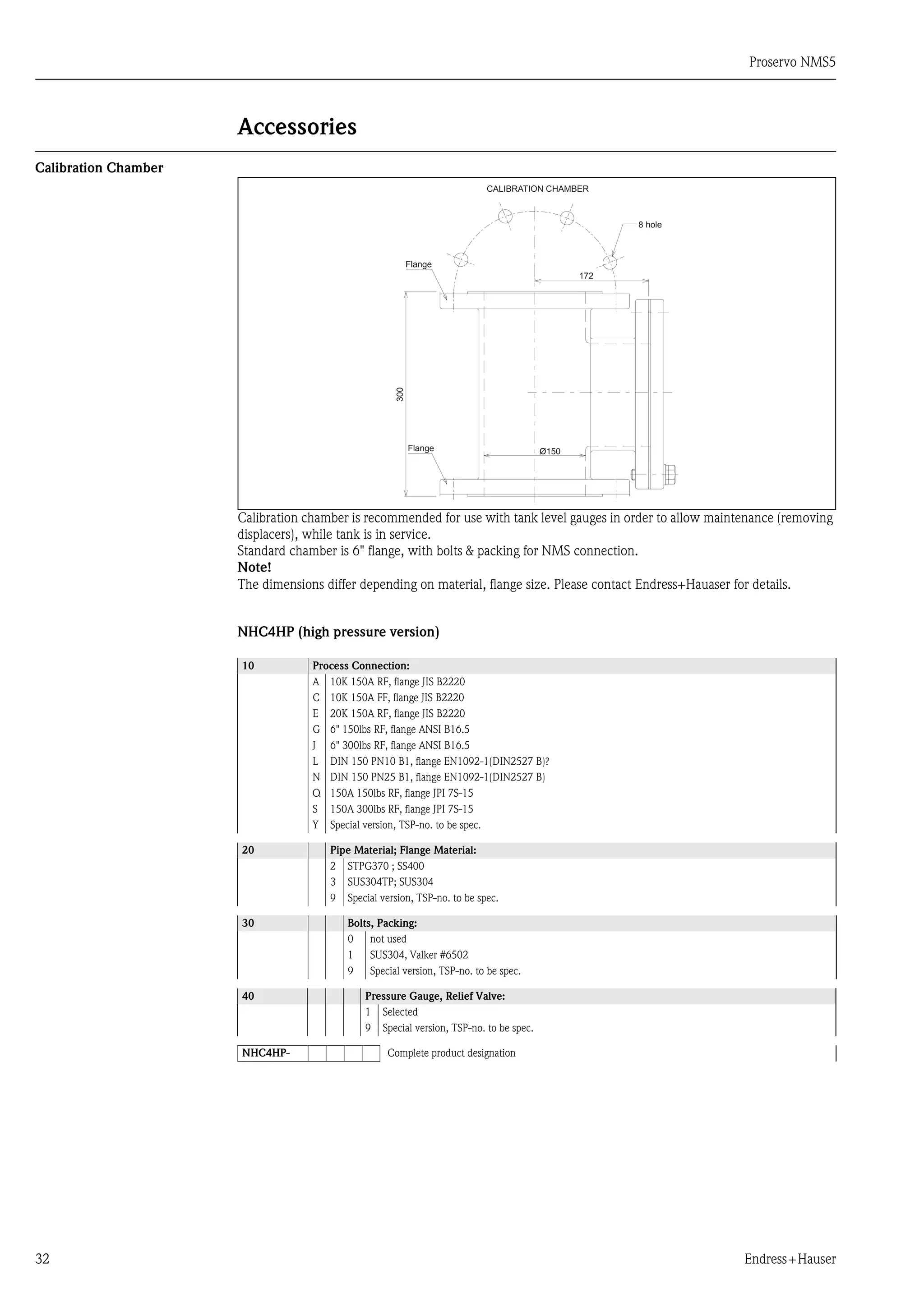Proservo NMS5
32 Endress+Hauser
Accessories
Calibration Chamber
Calibration chamber is recommended for use with tank level gauges in order to allow maintenance (removing
displacers), while tank is in service.
Standard chamber is 6" flange, with bolts & packing for NMS connection.
Note!
The dimensions differ depending on material, flange size. Please contact Endress+Hauaser for details.
NHC4HP (high pressure version)
10 Process Connection:
A 10K 150A RF, flange JIS B2220
C 10K 150A FF, flange JIS B2220
E 20K 150A RF, flange JIS B2220
G 6" 150lbs RF, flange ANSI B16.5
J 6" 300lbs RF, flange ANSI B16.5
L DIN 150 PN10 B1, flange EN1092-1(DIN2527 B)?
N DIN 150 PN25 B1, flange EN1092-1(DIN2527 B)
Q 150A 150lbs RF, flange JPI 7S-15
S 150A 300lbs RF, flange JPI 7S-15
Y Special version, TSP-no. to be spec.
20 Pipe Material; Flange Material:
2 STPG370 ; SS400
3 SUS304TP; SUS304
9 Special version, TSP-no. to be spec.
30 Bolts, Packing:
0 not used
1 SUS304, Valker #6502
9 Special version, TSP-no. to be spec.
40 Pressure Gauge, Relief Valve:
1 Selected
9 Special version, TSP-no. to be spec.
NHC4HP- Complete product designation
172
300
Ø150
CALIBRATION CHAMBER
Flange
Flange
8 hole
 