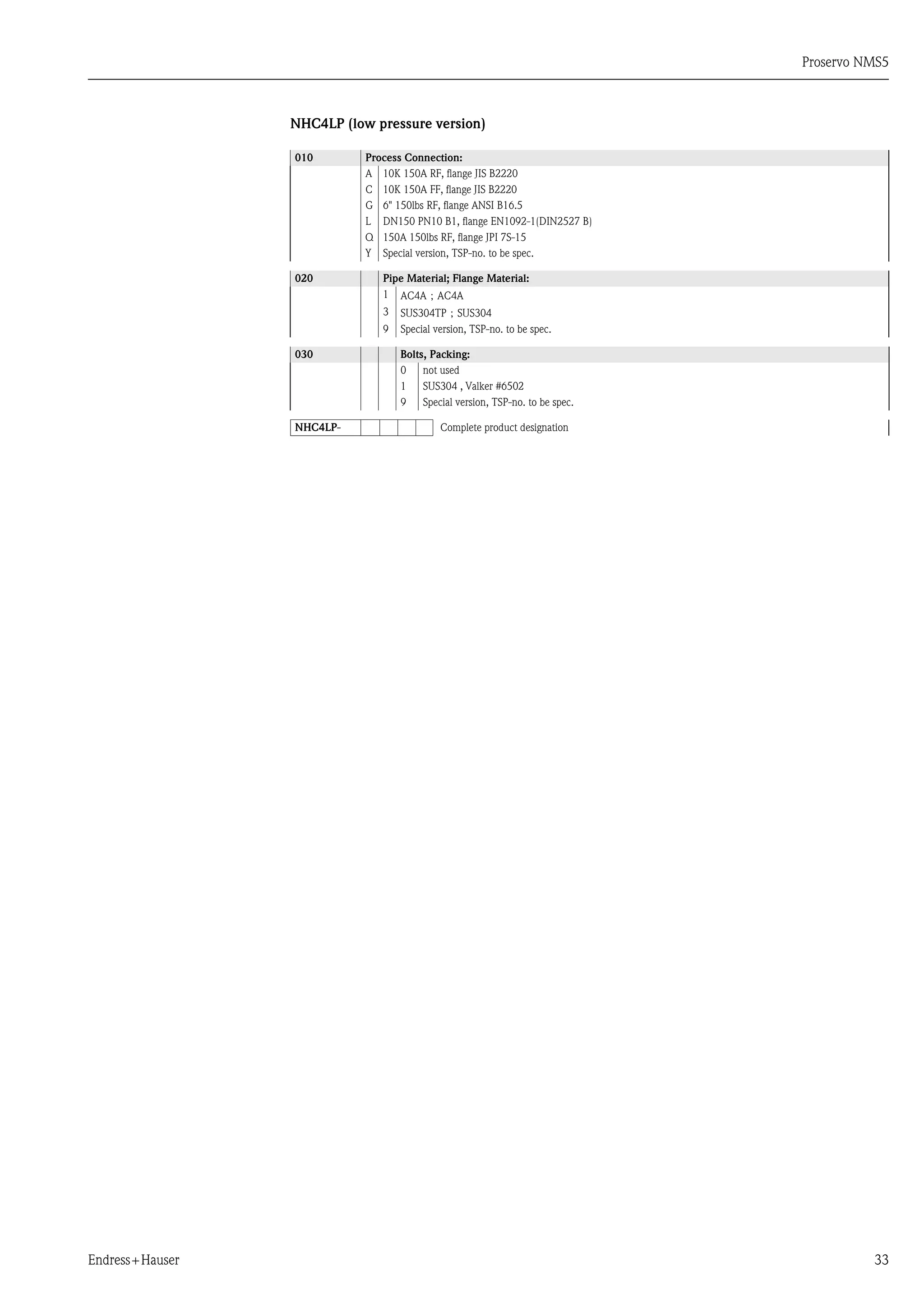 Proservo NMS5
Endress+Hauser 33
NHC4LP (low pressure version)
010 Process Connection:
A 10K 150A RF, flange JIS B2220
C 10K 150A FF, flange JIS B2220
G 6" 150lbs RF, flange ANSI B16.5
L DN150 PN10 B1, flange EN1092-1(DIN2527 B)
Q 150A 150lbs RF, flange JPI 7S-15
Y Special version, TSP-no. to be spec.
020 Pipe Material; Flange Material:
1 AC4A；AC4A
3 SUS304TP；SUS304
9 Special version, TSP-no. to be spec.
030 Bolts, Packing:
0 not used
1 SUS304 , Valker #6502
9 Special version, TSP-no. to be spec.
NHC4LP- Complete product designation
 