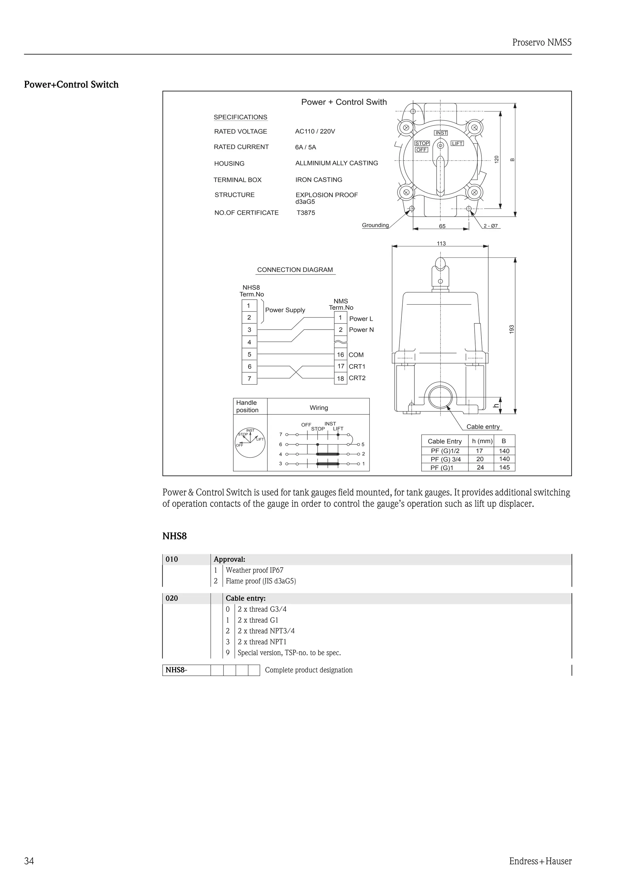 Proservo NMS5
34 Endress+Hauser
Power+Control Switch
Power & Control Switch is used for tank gauges field mounted, for tank gauges. It provides additional switching
of operation contacts of the gauge in order to control the gauge’s operation such as lift up displacer.
NHS8
010 Approval:
1 Weather proof IP67
2 Flame proof (JIS d3aG5)
020 Cable entry:
0 2 x thread G3/4
1 2 x thread G1
2 2 x thread NPT3/4
3 2 x thread NPT1
9 Special version, TSP-no. to be spec.
NHS8- Complete product designation
Power + Control Swith
SPECIFICATIONS
RATED VOLTAGE AC110 / 220V
RATED CURRENT 6A / 5A
ALLMINIUM ALLY CASTINGHOUSING
TERMINAL BOX IRON CASTING
STRUCTURE EXPLOSION PROOF
d3aG5
NO.OF CERTIFICATE T3875
CONNECTION DIAGRAM
Term.No
Power Supply
NMS
Term.No
NHS8
1
2
3
4
5
6
7
1
2
16
17
18
Handle
position Wiring
LIFT
INST
STOP
OFF
7
6
4
3
5
2
1
OFF
STOP
INST
LIFT
Cable Entry
PF (G)1/2
PF (G) 3/4
PF (G)1
h (mm) B
17
20
24
140
140
145
Cable entry
193
113
65Grounding
LIFTSTOP
OFF
2 - Ø7
120
B
INST
h
Power L
Power N
COM
CRT1
CRT2
 