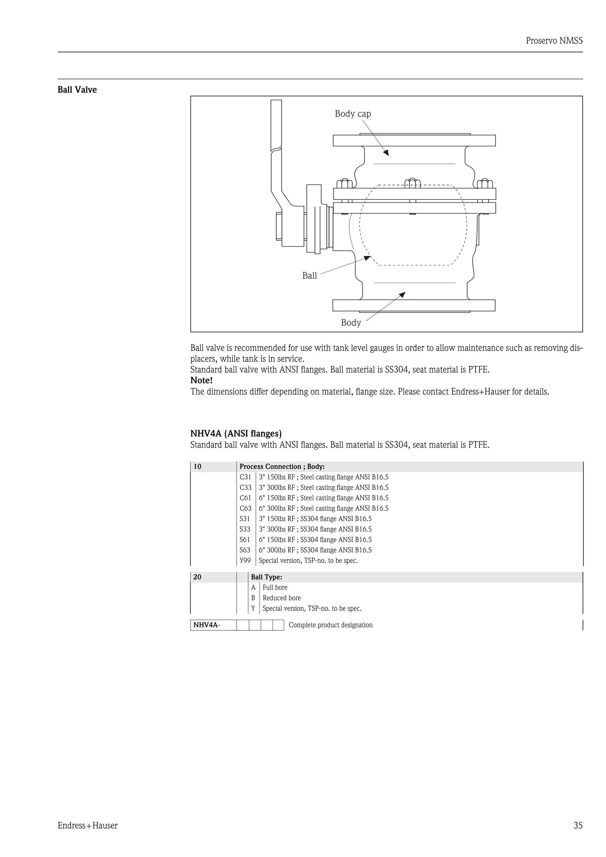 Proservo NMS5
Endress+Hauser 35
Ball Valve
Ball valve is recommended for use with tank level gauges in order to allow maintenance such as removing dis-
placers, while tank is in service.
Standard ball valve with ANSI flanges. Ball material is SS304, seat material is PTFE.
Note!
The dimensions differ depending on material, flange size. Please contact Endress+Hauser for details.
NHV4A (ANSI flanges)
Standard ball valve with ANSI flanges. Ball material is SS304, seat material is PTFE.
10 Process Connection ; Body:
C31 3" 150lbs RF ; Steel casting flange ANSI B16.5
C33 3" 300lbs RF ; Steel casting flange ANSI B16.5
C61 6" 150lbs RF ; Steel casting flange ANSI B16.5
C63 6" 300lbs RF ; Steel casting flange ANSI B16.5
S31 3" 150lbs RF ; SS304 flange ANSI B16.5
S33 3" 300lbs RF ; SS304 flange ANSI B16.5
S61 6" 150lbs RF ; SS304 flange ANSI B16.5
S63 6" 300lbs RF ; SS304 flange ANSI B16.5
Y99 Special version, TSP-no. to be spec.
20 Ball Type:
A Full bore
B Reduced bore
Y Special version, TSP-no. to be spec.
NHV4A- Complete product designation
Ball
Body cap
Body
 