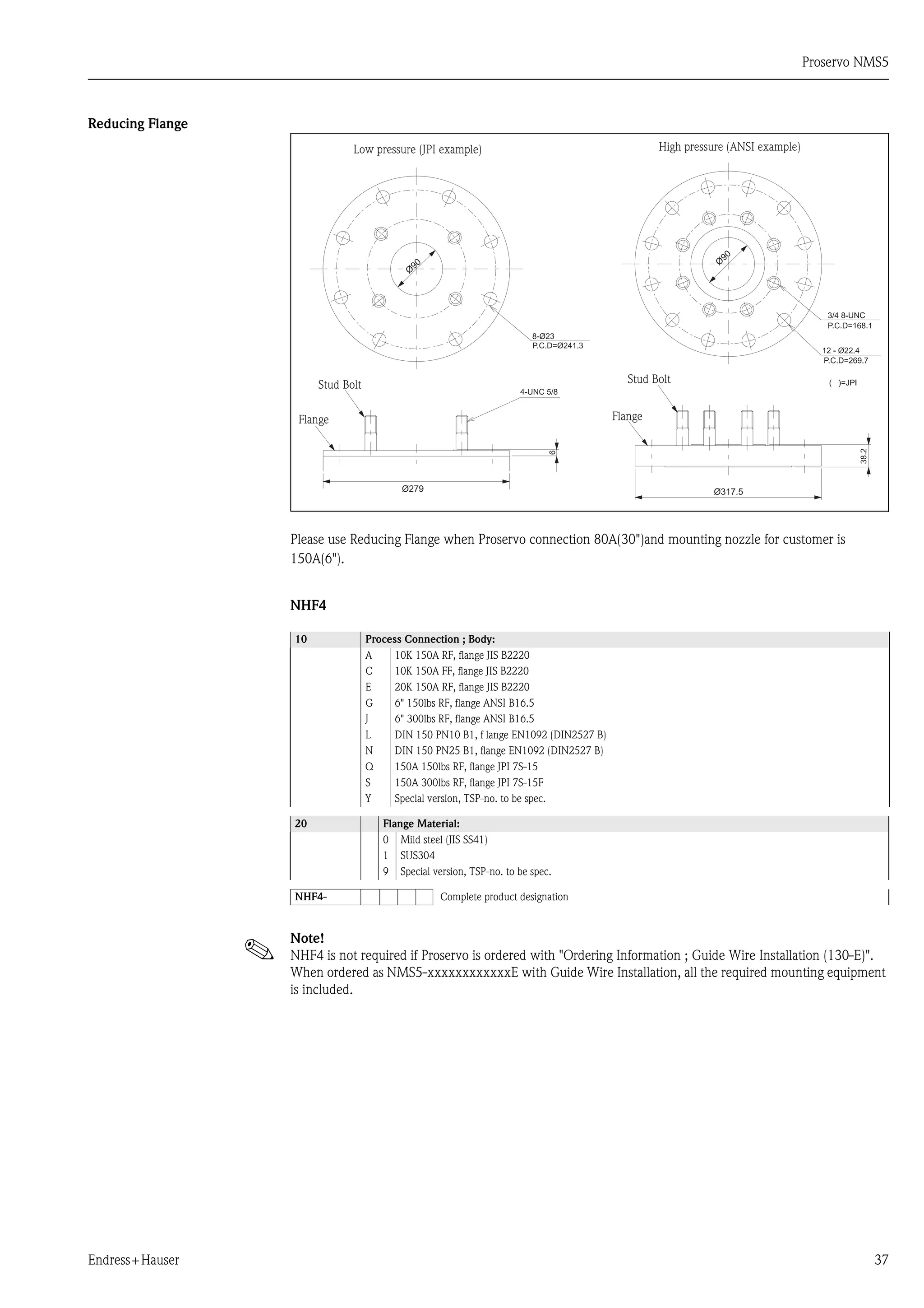 Proservo NMS5
Endress+Hauser 37
Reducing Flange
Please use Reducing Flange when Proservo connection 80A(30")and mounting nozzle for customer is
150A(6").
NHF4
Note!
NHF4 is not required if Proservo is ordered with "Ordering Information ; Guide Wire Installation (130-E)".
When ordered as NMS5-xxxxxxxxxxxxE with Guide Wire Installation, all the required mounting equipment
is included.
10 Process Connection ; Body:
A 10K 150A RF, flange JIS B2220
C 10K 150A FF, flange JIS B2220
E 20K 150A RF, flange JIS B2220
G 6" 150lbs RF, flange ANSI B16.5
J 6" 300lbs RF, flange ANSI B16.5
L DIN 150 PN10 B1, f lange EN1092 (DIN2527 B)
N DIN 150 PN25 B1, flange EN1092 (DIN2527 B)
Q 150A 150lbs RF, flange JPI 7S-15
S 150A 300lbs RF, flange JPI 7S-15F
Y Special version, TSP-no. to be spec.
20 Flange Material:
0 Mild steel (JIS SS41)
1 SUS304
9 Special version, TSP-no. to be spec.
NHF4- Complete product designation
Low pressure (JPI example) High pressure (ANSI example)
Stud Bolt
Flange
Stud Bolt
Flange
 