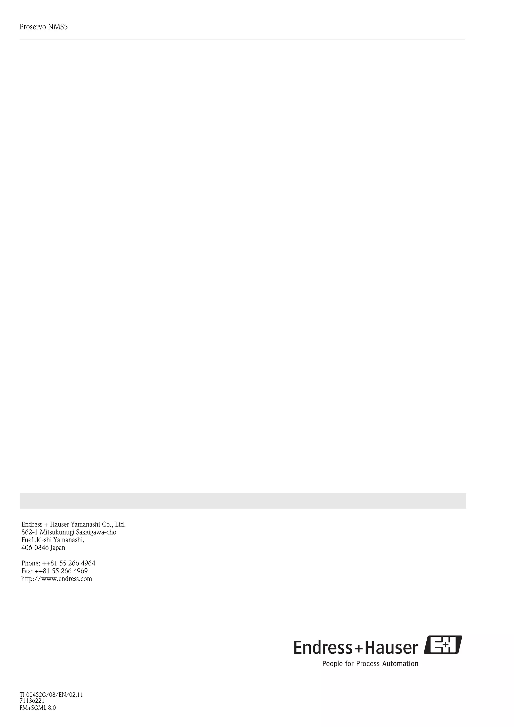 Endress + Hauser Yamanashi Co., Ltd.
862-1 Mitsukunugi Sakaigawa-cho
Fuefuki-shi Yamanashi,
406-0846 Japan
Phone: ++81 55 266 4964
Fax: ++81 55 266 4969
http://www.endress.com
TI 00452G/08/EN/02.11
71136221
FM+SGML 8.0
Proservo NMS5
 
