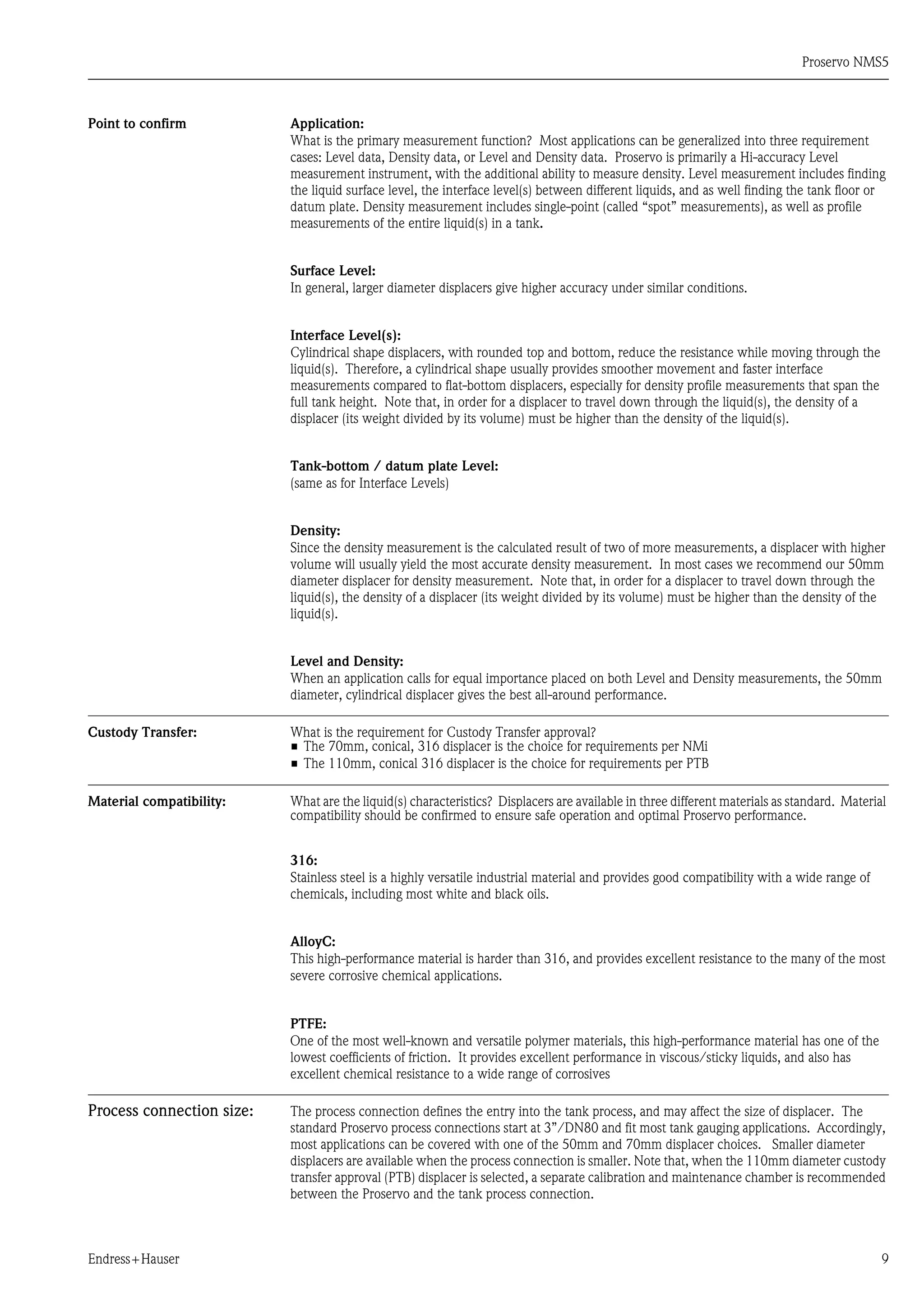 Proservo NMS5
Endress+Hauser 9
Point to confirm Application:
What is the primary measurement function? Most applications can be generalized into three requirement
cases: Level data, Density data, or Level and Density data. Proservo is primarily a Hi-accuracy Level
measurement instrument, with the additional ability to measure density. Level measurement includes finding
the liquid surface level, the interface level(s) between different liquids, and as well finding the tank floor or
datum plate. Density measurement includes single-point (called “spot” measurements), as well as profile
measurements of the entire liquid(s) in a tank.
Surface Level:
In general, larger diameter displacers give higher accuracy under similar conditions.
Interface Level(s):
Cylindrical shape displacers, with rounded top and bottom, reduce the resistance while moving through the
liquid(s). Therefore, a cylindrical shape usually provides smoother movement and faster interface
measurements compared to flat-bottom displacers, especially for density profile measurements that span the
full tank height. Note that, in order for a displacer to travel down through the liquid(s), the density of a
displacer (its weight divided by its volume) must be higher than the density of the liquid(s).
Tank-bottom / datum plate Level:
(same as for Interface Levels)
Density:
Since the density measurement is the calculated result of two of more measurements, a displacer with higher
volume will usually yield the most accurate density measurement. In most cases we recommend our 50mm
diameter displacer for density measurement. Note that, in order for a displacer to travel down through the
liquid(s), the density of a displacer (its weight divided by its volume) must be higher than the density of the
liquid(s).
Level and Density:
When an application calls for equal importance placed on both Level and Density measurements, the 50mm
diameter, cylindrical displacer gives the best all-around performance.
Custody Transfer: What is the requirement for Custody Transfer approval?
• The 70mm, conical, 316 displacer is the choice for requirements per NMi
• The 110mm, conical 316 displacer is the choice for requirements per PTB
Material compatibility: What are the liquid(s) characteristics? Displacers are available in three different materials as standard. Material
compatibility should be confirmed to ensure safe operation and optimal Proservo performance.
316:
Stainless steel is a highly versatile industrial material and provides good compatibility with a wide range of
chemicals, including most white and black oils.
AlloyC:
This high-performance material is harder than 316, and provides excellent resistance to the many of the most
severe corrosive chemical applications.
PTFE:
One of the most well-known and versatile polymer materials, this high-performance material has one of the
lowest coefficients of friction. It provides excellent performance in viscous/sticky liquids, and also has
excellent chemical resistance to a wide range of corrosives
Process connection size: The process connection defines the entry into the tank process, and may affect the size of displacer. The
standard Proservo process connections start at 3”/DN80 and fit most tank gauging applications. Accordingly,
most applications can be covered with one of the 50mm and 70mm displacer choices. Smaller diameter
displacers are available when the process connection is smaller. Note that, when the 110mm diameter custody
transfer approval (PTB) displacer is selected, a separate calibration and maintenance chamber is recommended
between the Proservo and the tank process connection.
 