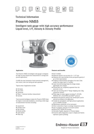 TI 00452G/08/EN/02.11
71136221
Software Ver. V.4.27F
Technical Information
Proservo NMS5
Intelligent tank gauge with high accuracy performance
Liquid level, I/F, Density & Density Profile
Application
The Proservo NMS5 of intelligent tank gauges is designed
for high accuracy liquid level measurement in storage and
process applications.
It fulfills the exact demands of tank inventory management,
loss control, total cost saving and safe operation.
Typical areas of application include:
• Oil (fuels)
• LPG/LNG
• Chemicals
• Water / chemical interface measurement
• Alcohols
Tank mounted intelligence makes the Proservo NMS5 ideal
for single or multi-task installation, converting a wide range
of measurement functions including:
• Liquid level
• Interface level
• Spot density
• Density profile
• Tank bottom
• Water dip
Features and benefits
• SIL2 Certified
• Measures liquid to an accuracy of +/- 0.7 mm
• Measures two clear interface levels and specific gravity of
up to three liquid phases
• Profiling of Iiquid density throughout the tank (Tank
profile) and upper layer (I/F profile)
• Latest microtechnology keeps the design simple,
lightweight and compact
• Wetted parts are completely separated from the
electronic circuit
• Tank top mounting with 3” flange weighing only 12kg
(aluminum version)
• Wide range of output signals including V1, RS 485,
WM550, M/S, Enraf BPM and HART®
protocol
• Material and pressure rating of the wetted parts can be
selected according to the application.
• Suitable for atmospheric and high pressure applications
up to 2.45MPa/24.5bar
• Maintenance prediction of the instrument
• Direct connection of spot or average temperature probes
• Easy to program using the E+H matrix system
• Robust IP67/NEMA 4X housing
• Selectable English, Japanese or Chinese display
• Proactive safety diagnostics output to display and System
Operators (patent pending)
 