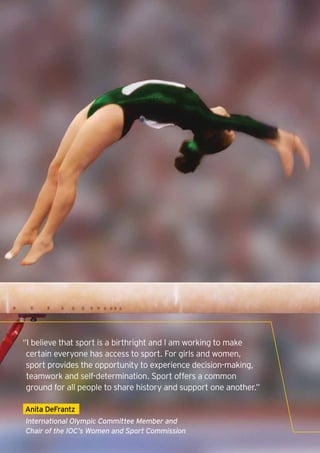 “I believe that sport is a birthright and I am working to make
     certain everyone has access to sport. For girls and women,
     sport provides the opportunity to experience decision-making,
     teamwork and self-determination. Sport offers a common
     ground for all people to share history and support one another.”

    Anita DeFrantz
    International Olympic Committee Member and
    Chair of the IOC’s Women and Sport Commission
8
 