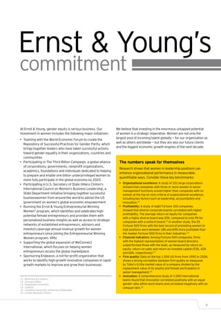 Ernst & Young’s
commitment

At Ernst & Young, gender equity is serious business. Our            We believe that investing in the enormous untapped potential
investment in women includes the following major initiatives:       of women is a strategic imperative. Women are not only the
                                                                    largest pool of incoming talent globally — for our organization as
•	 Teaming with the World Economic Forum to create the
                                                                    well as others worldwide — but they are also our future clients
   Repository of Successful Practices for Gender Parity, which
                                                                    and the biggest economic growth engines of the next decade.
   brings together leaders who have taken successful actions
   toward gender equality in their organizations, countries and
   communities
•	 Participating in The Third Billion Campaign, a global alliance     The numbers speak for themselves
   of corporations, governments, nonprofit organizations,
                                                                      Research shows that women in leadership positions can
   academics, foundations and individuals dedicated to helping
                                                                      enhance organizational performance in measurable,
   to prepare and enable one billion underprivileged women to
                                                                      quantifiable ways. Consider these key benchmarks:
   more fully participate in the global economy by 2025
•	 Participating in U.S. Secretary of State Hillary Clinton’s         •	 Organizational excellence: A study of 101 large corporations
                                                                         showed that companies with three or more women in senior
   International Council on Women’s Business Leadership, a
                                                                         management functions scored higher than companies with no
   State Department initiative bringing together successful              women at the top on nine criteria of organizational excellence,
   businesswomen from around the world to advise the US                  including key factors such as leadership, accountability and
   government on women’s global economic empowerment                     innovation.11
•	 Running the Ernst & Young Entrepreneurial Winning                  •	 Profitability: A study of eight Fortune 100 companies
   Women™ program, which identifies and celebrates high-                 showed that diverse corporate boards correlated with higher
                                                                         profitability. The average return on equity for companies
   potential female entrepreneurs and provides them with
                                                                         with a highly diverse board was 25%, compared to only 9% for
   personalized business insights as well as access to strategic         companies with a uniform board.12 In another study, the 25
   networks of established entrepreneurs, advisors and                   Fortune 500 firms with the best record of promoting women to
   investors (average annual revenue growth for women                    high positions were between 18% and 69% more profitable than
   entrepreneurs since joining the Entrepreneurial Winning               the median Fortune 500 firms in their industries.13
   Women program: 49%)                                                •	 Financial indicators: Among Fortune 500 companies, firms
•	 Supporting the global expansion of WeConnect                          with the highest representation of women board directors
                                                                         outperformed those with the least, as measured by return on
   International, which focuses on helping women
                                                                         equity, return on sales and return on invested capital (53%, 42%
   entrepreneurs access the global marketplace                           and 66%, respectively).14
•	 Sponsoring Endeavor, a not-for-profit organization that            •	 Firm quality: Data on the top 1,500 US firms from 1992 to 2006
   works to identify high-growth innovative companies in rapid-          shows a strong correlation between firm quality as measured
   growth markets to improve and grow their businesses                   by Tobin’s Q (the market value of a company divided by the
                                                                         replacement value of its assets) and female participation in
                                                                         senior management.15
                                                                      •	 Innovation: A comprehensive study of 1,000 international
11	   McKinsey & Company.                                                teams found that innovation correlated positively with an equal
12	   Chicago United.
13	   Pepperdine University.                                             gender ratio within work teams and correlated negatively with an
14	   Catalyst.                                                          unequal ratio.16
15	   Columbia University, University of Maryland.
16	   London Business School.




                                                                                                                                       9
 