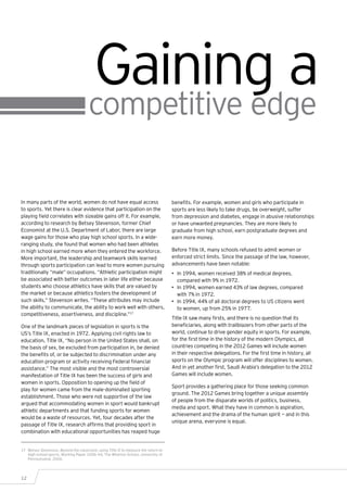Gaining a
                                       competitive edge

In many parts of the world, women do not have equal access                            benefits. For example, women and girls who participate in
to sports. Yet there is clear evidence that participation on the                      sports are less likely to take drugs, be overweight, suffer
playing field correlates with sizeable gains off it. For example,                     from depression and diabetes, engage in abusive relationships
according to research by Betsey Stevenson, former Chief                               or have unwanted pregnancies. They are more likely to
Economist at the U.S. Department of Labor, there are large                            graduate from high school, earn postgraduate degrees and
wage gains for those who play high school sports. In a wide-                          earn more money.
ranging study, she found that women who had been athletes
in high school earned more when they entered the workforce.                           Before Title IX, many schools refused to admit women or
More important, the leadership and teamwork skills learned                            enforced strict limits. Since the passage of the law, however,
through sports participation can lead to more women pursuing                          advancements have been notable:
traditionally “male” occupations. “Athletic participation might                       •	 In 1994, women received 38% of medical degrees,
be associated with better outcomes in later life either because                          compared with 9% in 1972.
students who choose athletics have skills that are valued by                          •	 In 1994, women earned 43% of law degrees, compared
the market or because athletics fosters the development of                               with 7% in 1972.
such skills,” Stevenson writes. “These attributes may include                         •	 In 1994, 44% of all doctoral degrees to US citizens went
the ability to communicate, the ability to work well with others,                        to women, up from 25% in 1977.
competitiveness, assertiveness, and discipline.”17
                                                                                      Title IX saw many firsts, and there is no question that its
One of the landmark pieces of legislation in sports is the                            beneficiaries, along with trailblazers from other parts of the
US’s Title IX, enacted in 1972. Applying civil rights law to                          world, continue to drive gender equity in sports. For example,
education, Title IX, “No person in the United States shall, on                        for the first time in the history of the modern Olympics, all
the basis of sex, be excluded from participation in, be denied                        countries competing in the 2012 Games will include women
the benefits of, or be subjected to discrimination under any                          in their respective delegations. For the first time in history, all
education program or activity receiving Federal financial                             sports on the Olympic program will offer disciplines to women.
assistance.” The most visible and the most controversial                              And in yet another first, Saudi Arabia’s delegation to the 2012
manifestation of Title IX has been the success of girls and                           Games will include women.
women in sports. Opposition to opening up the field of
                                                                                      Sport provides a gathering place for those seeking common
play for women came from the male-dominated sporting
                                                                                      ground. The 2012 Games bring together a unique assembly
establishment. Those who were not supportive of the law
                                                                                      of people from the disparate worlds of politics, business,
argued that accommodating women in sport would bankrupt
                                                                                      media and sport. What they have in common is aspiration,
athletic departments and that funding sports for women
                                                                                      achievement and the drama of the human spirit — and in this
would be a waste of resources. Yet, four decades after the
                                                                                      unique arena, everyone is equal.
passage of Title IX, research affirms that providing sport in
combination with educational opportunities has reaped huge


17	 Betsey Stevenson, Beyond the classroom: using Title IX to measure the return to
    high-school sports, Working Paper 2006-44, The Wharton School, University of
    Pennsylvania, 2006.




12
 