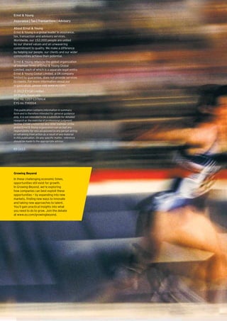 Ernst & Young
Assurance | Tax | Transactions | Advisory

About Ernst & Young
Ernst & Young is a global leader in assurance,
tax, transaction and advisory services.
Worldwide, our 152,000 people are united
by our shared values and an unwavering
commitment to quality. We make a difference
by helping our people, our clients and our wider
communities achieve their potential.
Ernst & Young refers to the global organization
of member firms of Ernst & Young Global
Limited, each of which is a separate legal entity.
Ernst & Young Global Limited, a UK company
limited by guarantee, does not provide services
to clients. For more information about our
organization, please visit www.ey.com.
© 2012 EYGM Limited.
All Rights Reserved.
BSC no. 1207-1376914
EYG no. FH0014

This publication contains information in summary
form and is therefore intended for general guidance
only. It is not intended to be a substitute for detailed
research or the exercise of professional judgment.
Neither EYGM Limited nor any other member of the
global Ernst & Young organization can accept any
responsibility for loss occasioned to any person acting
or refraining from action as a result of any material
in this publication. On any specific matter, reference
should be made to the appropriate advisor.

ED 1113




Growing Beyond
In these challenging economic times,
opportunities still exist for growth.
In Growing Beyond, we’re exploring
how companies can best exploit these
opportunities — by expanding into new
markets, finding new ways to innovate
and taking new approaches to talent.
You’ll gain practical insights into what
you need to do to grow. Join the debate
at www.ey.com/growingbeyond.
 