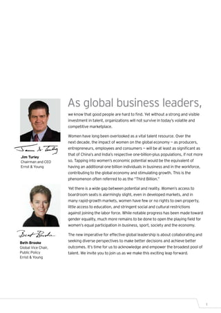 As global business leaders,
                     we know that good people are hard to find. Yet without a strong and visible
                     investment in talent, organizations will not survive in today’s volatile and
                     competitive marketplace.

                     Women have long been overlooked as a vital talent resource. Over the
                     next decade, the impact of women on the global economy — as producers,
                     entrepreneurs, employees and consumers — will be at least as significant as
                     that of China’s and India’s respective one-billion-plus populations, if not more
Jim Turley
Chairman and CEO     so. Tapping into women’s economic potential would be the equivalent of
Ernst & Young        having an additional one billion individuals in business and in the workforce,
                     contributing to the global economy and stimulating growth. This is the
                     phenomenon often referred to as the “Third Billion.”

                     Yet there is a wide gap between potential and reality. Women’s access to
                     boardroom seats is alarmingly slight, even in developed markets, and in
                     many rapid-growth markets, women have few or no rights to own property,
                     little access to education, and stringent social and cultural restrictions
                     against joining the labor force. While notable progress has been made toward
                     gender equality, much more remains to be done to open the playing field for
                     women’s equal participation in business, sport, society and the economy.

                     The new imperative for effective global leadership is about collaborating and
Beth Brooke
                     seeking diverse perspectives to make better decisions and achieve better
Global Vice Chair,   outcomes. It’s time for us to acknowledge and empower the broadest pool of
Public Policy        talent. We invite you to join us as we make this exciting leap forward.
Ernst & Young




                                                                                                        1
 