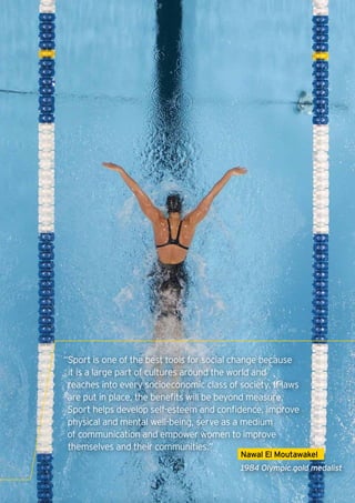 “Sport is one of the best tools for social change because
 it is a large part of cultures around the world and
 reaches into every socioeconomic class of society. If laws
 are put in place, the benefits will be beyond measure.
 Sport helps develop self-esteem and confidence, improve
 physical and mental well-being, serve as a medium
 of communication and empower women to improve
 themselves and their communities.”
                                            Nawal El Moutawakel
                                            1984 Olympic gold medalist

                                                                   3
 