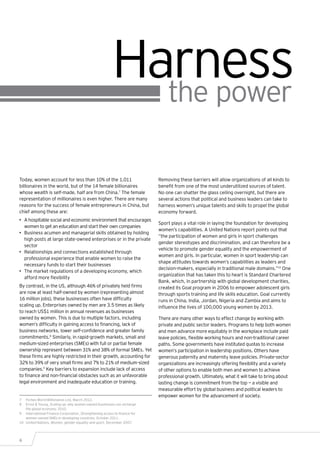 Harness
                                                            the power

Today, women account for less than 10% of the 1,011                         Removing these barriers will allow organizations of all kinds to
billionaires in the world, but of the 14 female billionaires                benefit from one of the most underutilized sources of talent.
whose wealth is self-made, half are from China.7 The female                 No one can shatter the glass ceiling overnight, but there are
representation of millionaires is even higher. There are many               several actions that political and business leaders can take to
reasons for the success of female entrepreneurs in China, but               harness women’s unique talents and skills to propel the global
chief among these are:                                                      economy forward.
•	 A hospitable social and economic environment that encourages
                                                                            Sport plays a vital role in laying the foundation for developing
   women to get an education and start their own companies
                                                                            women’s capabilities. A United Nations report points out that
•	 Business acumen and managerial skills obtained by holding
                                                                            “the participation of women and girls in sport challenges
   high posts at large state-owned enterprises or in the private
                                                                            gender stereotypes and discrimination, and can therefore be a
   sector
                                                                            vehicle to promote gender equality and the empowerment of
•	 Relationships and connections established through
                                                                            women and girls. In particular, women in sport leadership can
   professional experience that enable women to raise the
                                                                            shape attitudes towards women’s capabilities as leaders and
   necessary funds to start their businesses
                                                                            decision-makers, especially in traditional male domains.”10 One
•	 The market regulations of a developing economy, which
                                                                            organization that has taken this to heart is Standard Chartered
   afford more flexibility
                                                                            Bank, which, in partnership with global development charities,
By contrast, in the US, although 46% of privately held firms                created its Goal program in 2006 to empower adolescent girls
are now at least half-owned by women (representing almost                   through sports training and life skills education. Goal currently
16 million jobs), these businesses often have difficulty                    runs in China, India, Jordan, Nigeria and Zambia and aims to
scaling up. Enterprises owned by men are 3.5 times as likely                influence the lives of 100,000 young women by 2013.
to reach US$1 million in annual revenues as businesses
owned by women. This is due to multiple factors, including                  There are many other ways to effect change by working with
women’s difficulty in gaining access to financing, lack of                  private and public sector leaders. Programs to help both women
business networks, lower self-confidence and greater family                 and men advance more equitably in the workplace include paid
commitments.8 Similarly, in rapid-growth markets, small and                 leave policies, flexible working hours and non-traditional career
medium-sized enterprises (SMEs) with full or partial female                 paths. Some governments have instituted quotas to increase
ownership represent between 31% and 38% of formal SMEs. Yet                 women’s participation in leadership positions. Others have
these firms are highly restricted in their growth, accounting for           generous paternity and maternity leave policies. Private-sector
32% to 39% of very small firms and 7% to 21% of medium-sized                organizations are increasingly offering flexibility and a variety
companies.9 Key barriers to expansion include lack of access                of other options to enable both men and women to achieve
to finance and non-financial obstacles such as an unfavorable               professional growth. Ultimately, what it will take to bring about
legal environment and inadequate education or training.                     lasting change is commitment from the top — a visible and
                                                                            measurable effort by global business and political leaders to
                                                                            empower women for the advancement of society.
7	 Forbes World Billionaires List, March 2012.
8	 Ernst & Young, Scaling up: why women-owned businesses can recharge
    the global economy, 2010.
9	 International Finance Corporation, Strengthening access to finance for
    women-owned SMEs in developing countries, October 2011.
10	 United Nations, Women, gender equality and sport, December 2007.




6
 