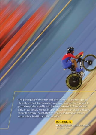 “The participation of women and girls in sport challenges gender
 stereotypes and discrimination, and can therefore be a vehicle to
 promote gender equality and the empowerment of women and
 girls. In particular, women in sport leadership can shape attitudes
 towards women’s capabilities as leaders and decision-makers,
 especially in traditional male domains.”

                                    United Nations
                                    Women, gender equality and sport
                                    December 2007
                                                                   7
 